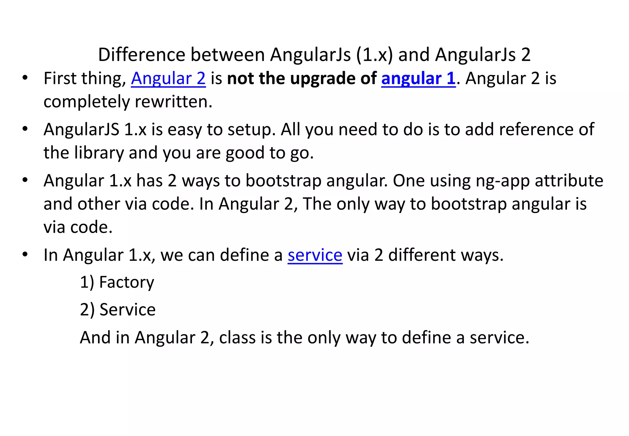 Difference between AngularJs (1.x) and AngularJs 2 • First thing, Angular 2 is not the upgrade of angular 1. Angular 2 is completely rewritten. • AngularJS 1.x is easy to setup. All you need to do is to add reference of the library and you are good to go. • Angular 1.x has 2 ways to bootstrap angular. One using ng-app attribute and other via code. In Angular 2, The only way to bootstrap angular is via code. • In Angular 1.x, we can define a service via 2 different ways. 1) Factory 2) Service And in Angular 2, class is the only way to define a service. 