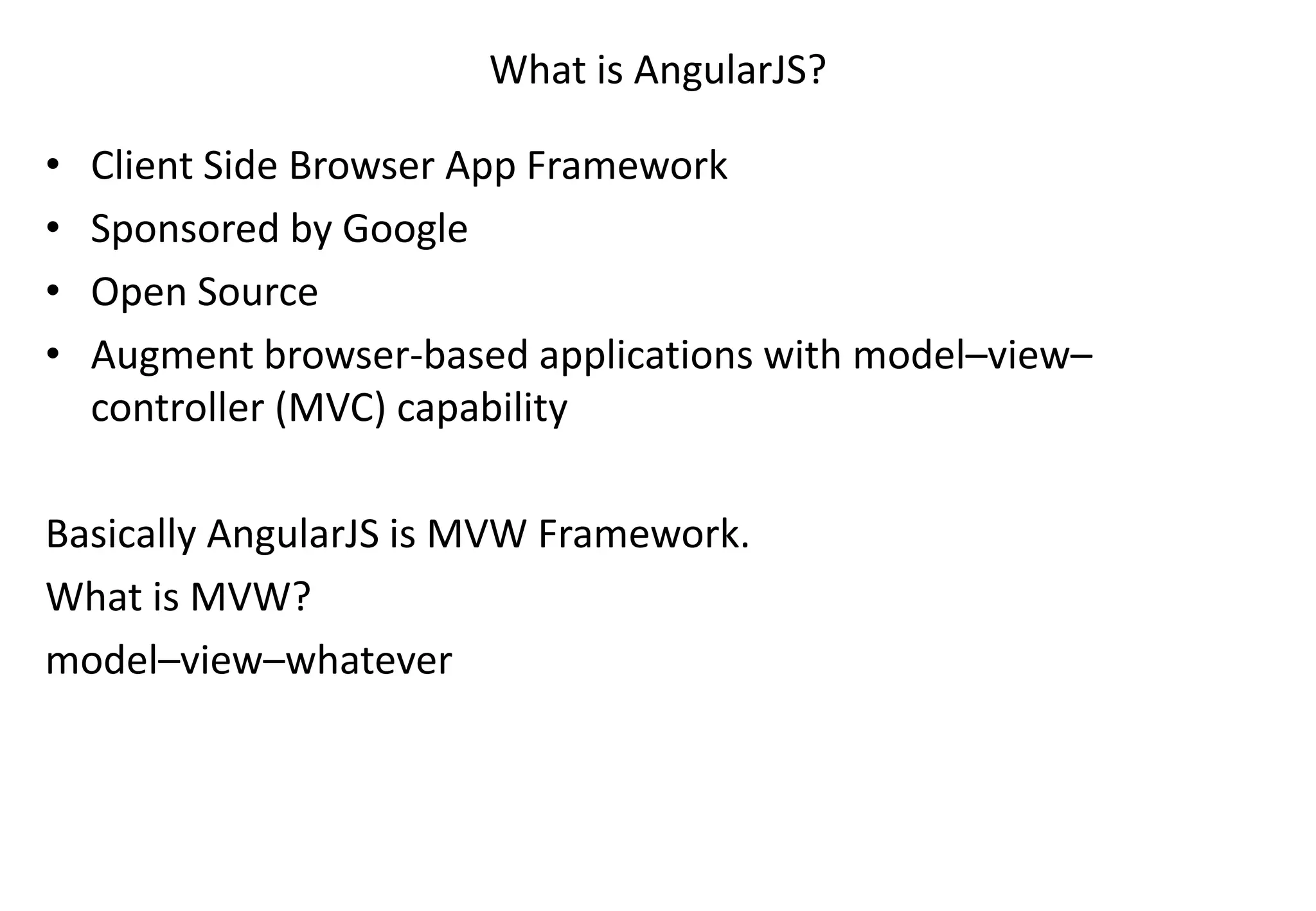 What is AngularJS? • Client Side Browser App Framework • Sponsored by Google • Open Source • Augment browser-based applications with model–view– controller (MVC) capability Basically AngularJS is MVW Framework. What is MVW? model–view–whatever 