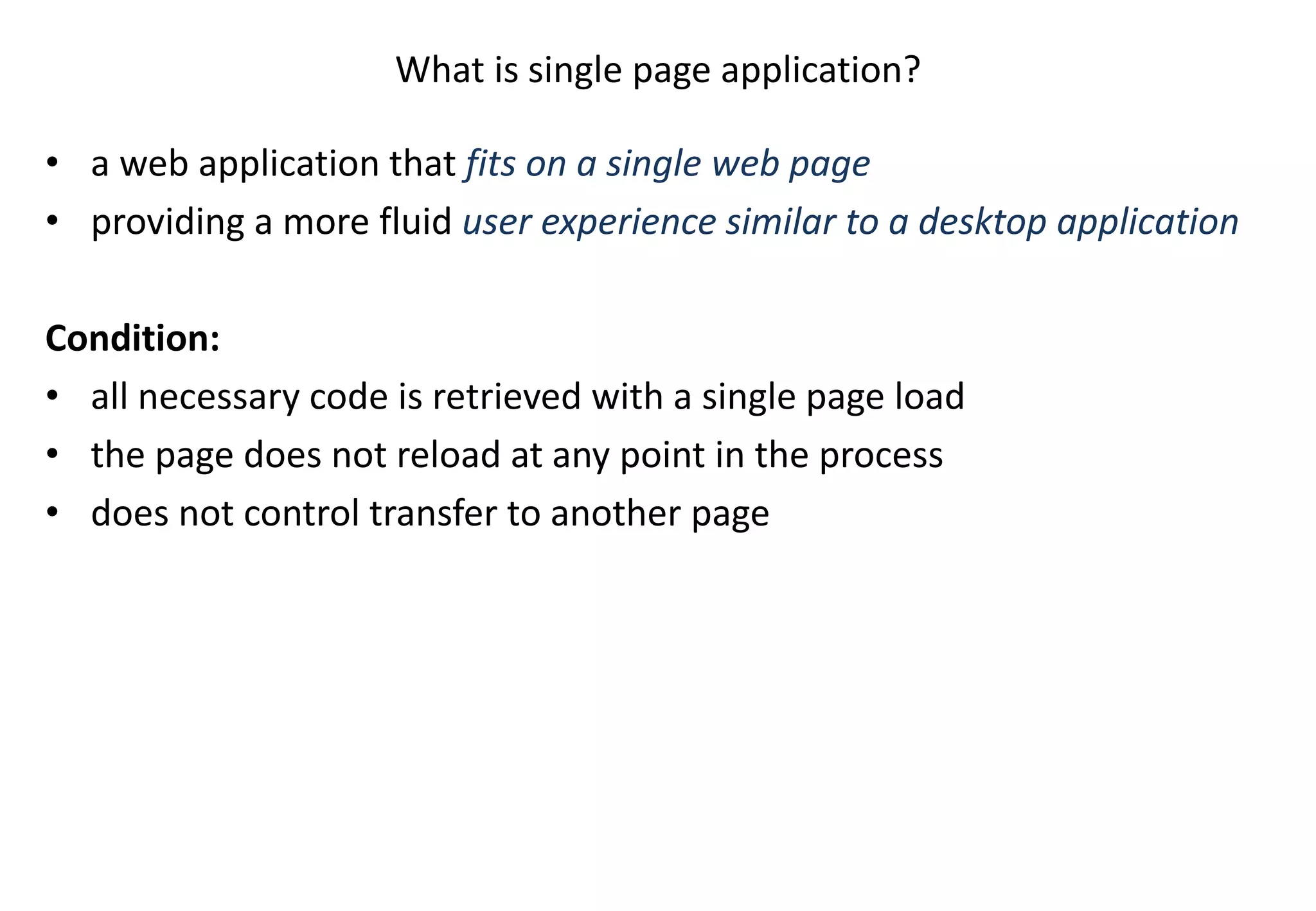 What is single page application? • a web application that fits on a single web page • providing a more fluid user experience similar to a desktop application Condition: • all necessary code is retrieved with a single page load • the page does not reload at any point in the process • does not control transfer to another page 