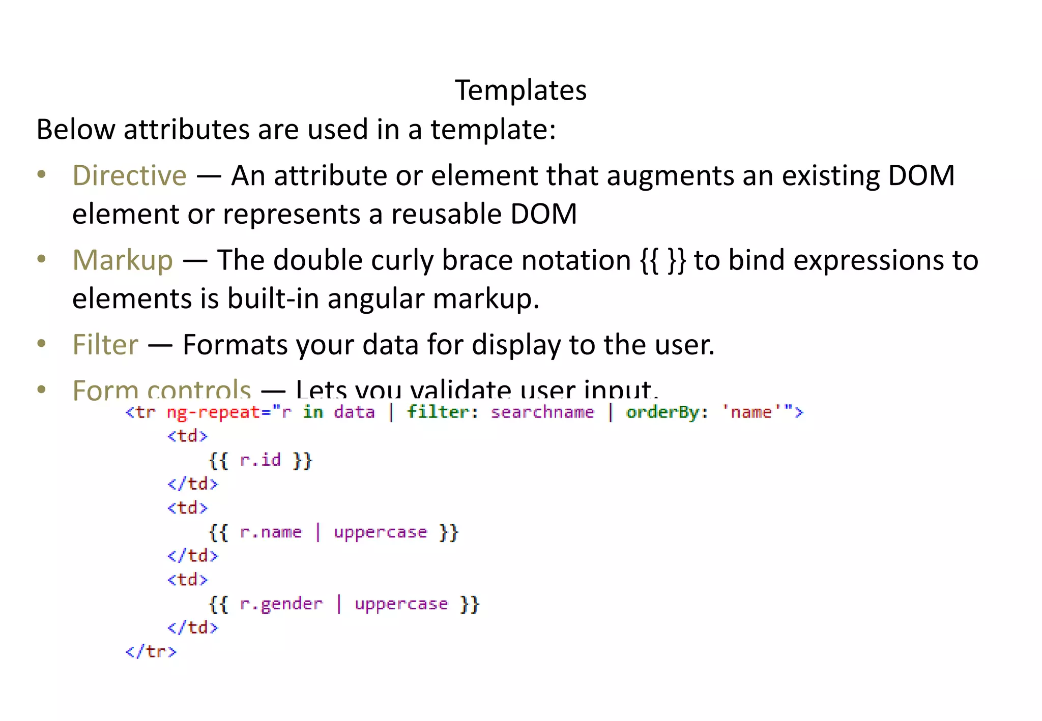 Templates Below attributes are used in a template: • Directive — An attribute or element that augments an existing DOM element or represents a reusable DOM • Markup — The double curly brace notation {{ }} to bind expressions to elements is built-in angular markup. • Filter — Formats your data for display to the user. • Form controls — Lets you validate user input. 