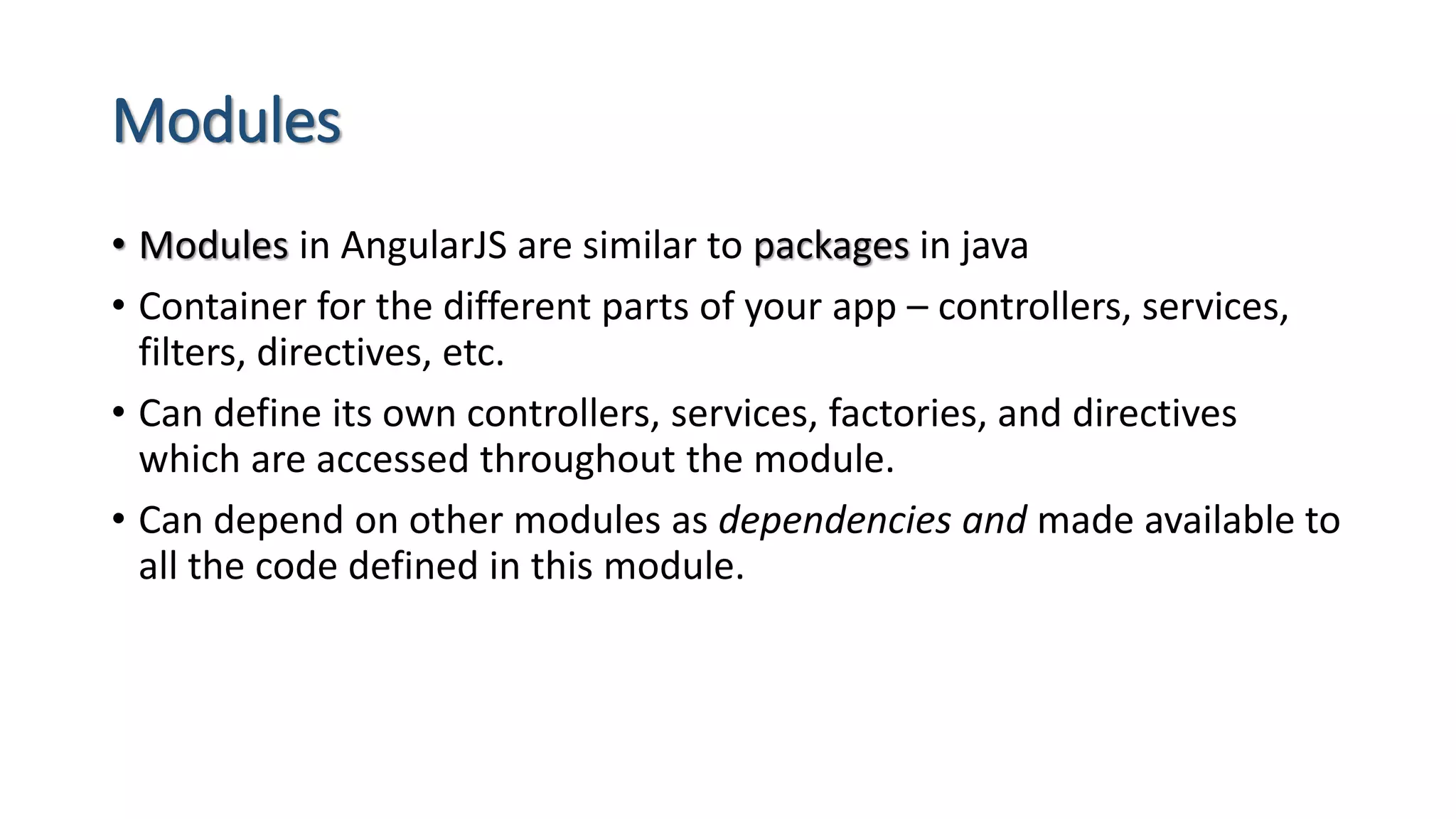 Modules • Modules in AngularJS are similar to packages in java • Container for the different parts of your app – controllers, services, filters, directives, etc. • Can define its own controllers, services, factories, and directives which are accessed throughout the module. • Can depend on other modules as dependencies and made available to all the code defined in this module. 