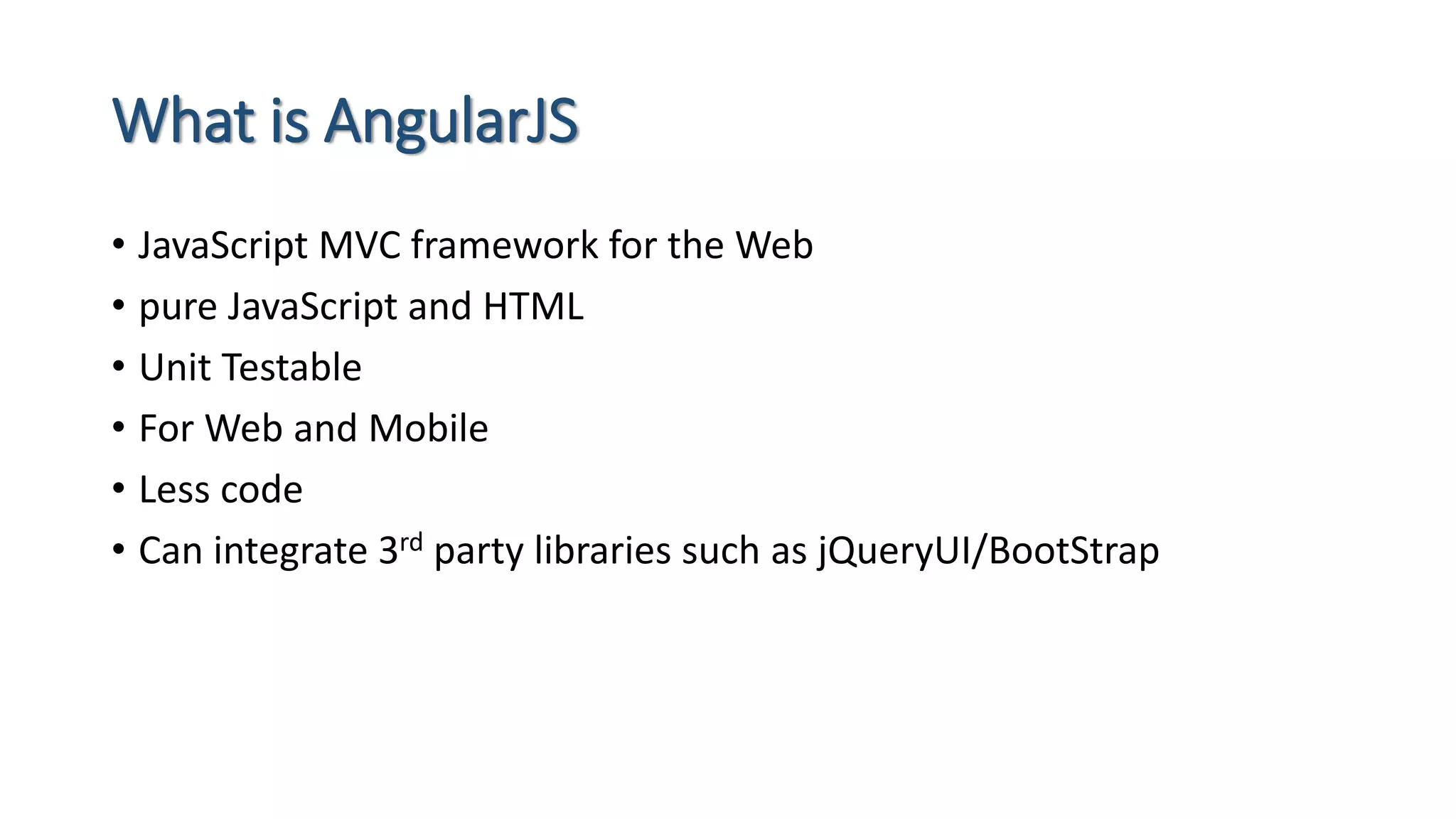 What is AngularJS • JavaScript MVC framework for the Web • pure JavaScript and HTML • Unit Testable • For Web and Mobile • Less code • Can integrate 3rd party libraries such as jQueryUI/BootStrap 
