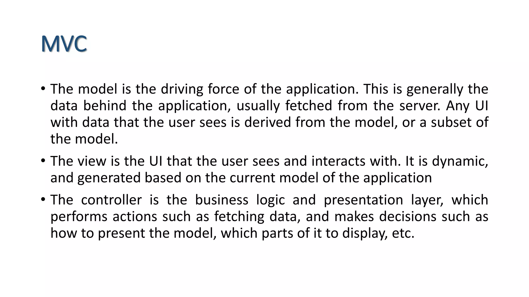 MVC • The model is the driving force of the application. This is generally the data behind the application, usually fetched from the server. Any UI with data that the user sees is derived from the model, or a subset of the model. • The view is the UI that the user sees and interacts with. It is dynamic, and generated based on the current model of the application • The controller is the business logic and presentation layer, which performs actions such as fetching data, and makes decisions such as how to present the model, which parts of it to display, etc. 