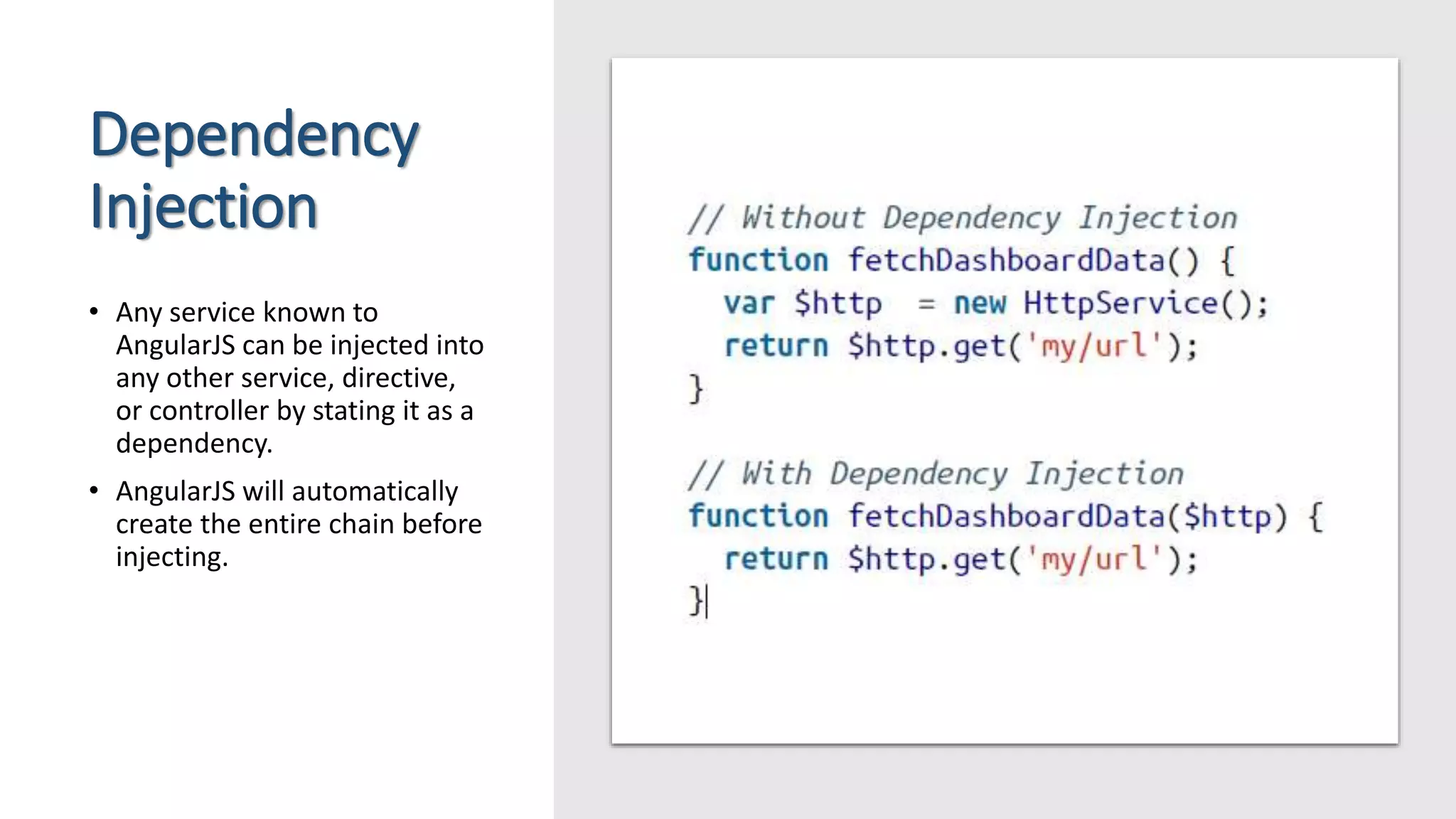 Dependency Injection • Any service known to AngularJS can be injected into any other service, directive, or controller by stating it as a dependency. • AngularJS will automatically create the entire chain before injecting. 