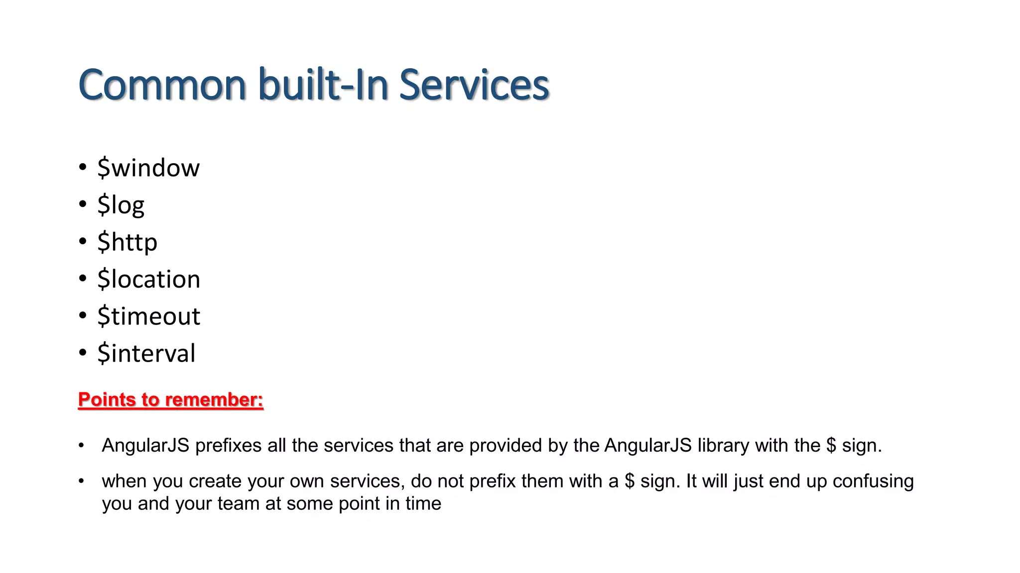 Common built-In Services • $window • $log • $http • $location • $timeout • $interval Points to remember: • AngularJS prefixes all the services that are provided by the AngularJS library with the $ sign. • when you create your own services, do not prefix them with a $ sign. It will just end up confusing you and your team at some point in time 