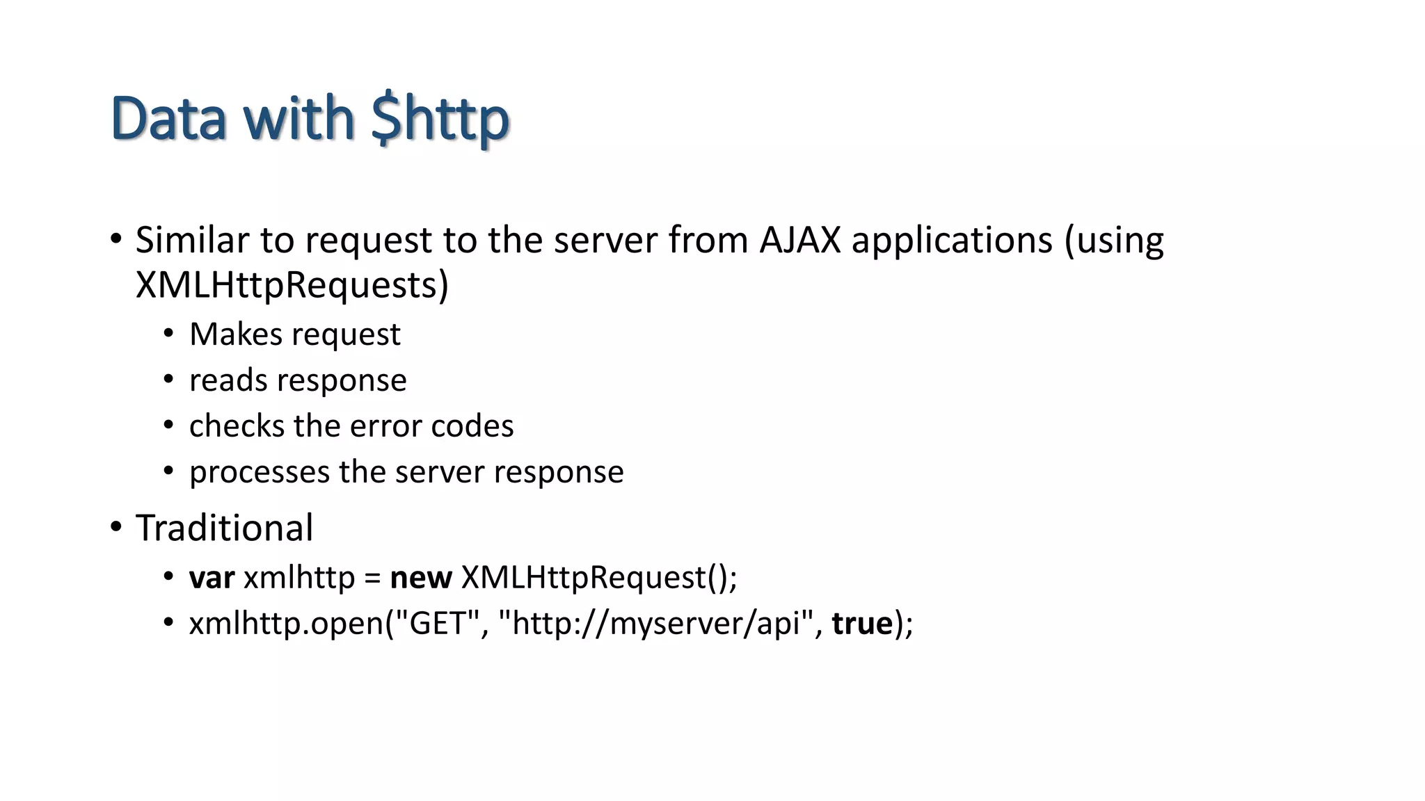 Data with $http • Similar to request to the server from AJAX applications (using XMLHttpRequests) • Makes request • reads response • checks the error codes • processes the server response • Traditional • var xmlhttp = new XMLHttpRequest(); • xmlhttp.open("GET", "http://myserver/api", true); 