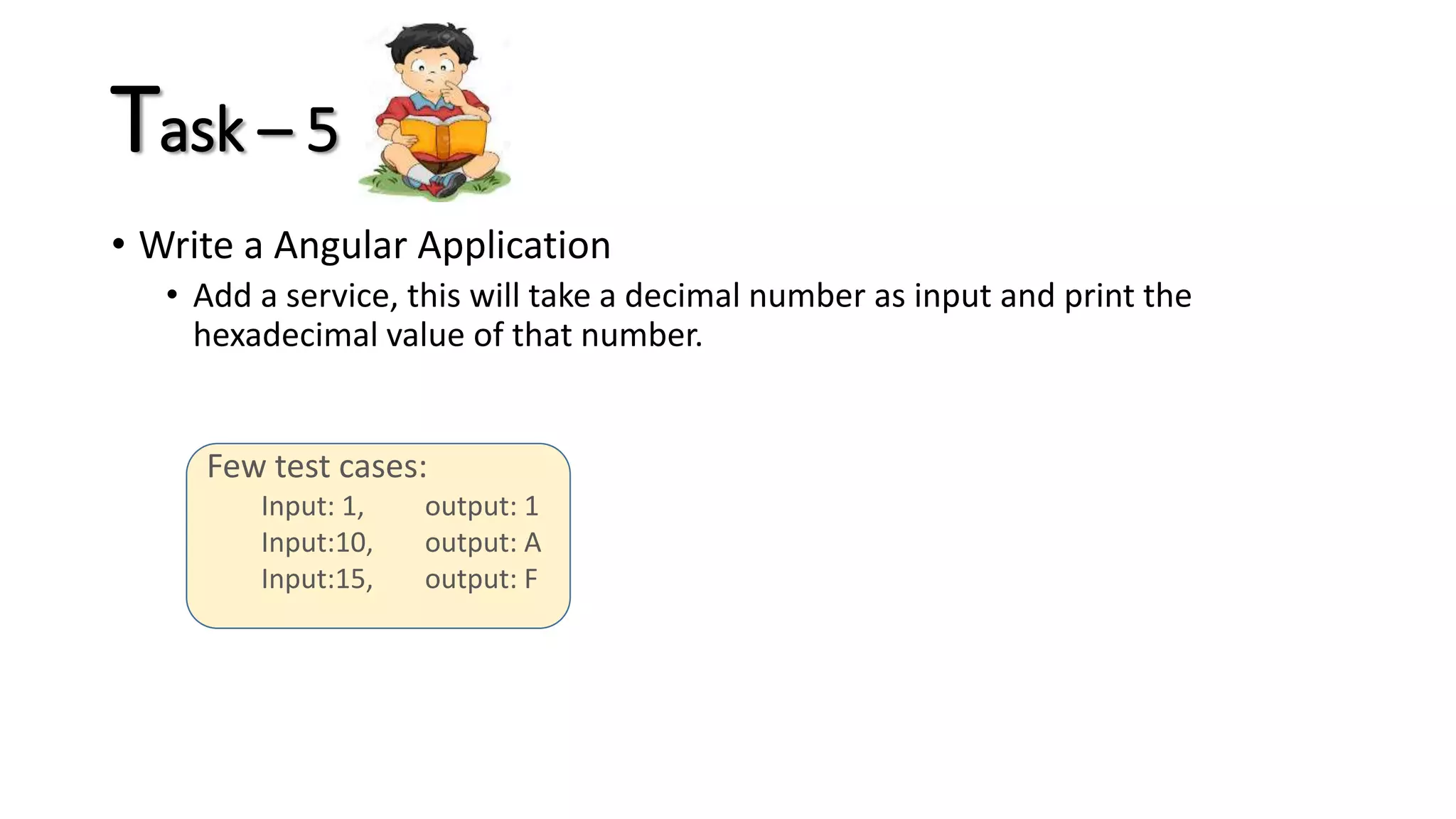 Few test cases: Input: 1, output: 1 Input:10, output: A Input:15, output: F Task – 5 • Write a Angular Application • Add a service, this will take a decimal number as input and print the hexadecimal value of that number. 