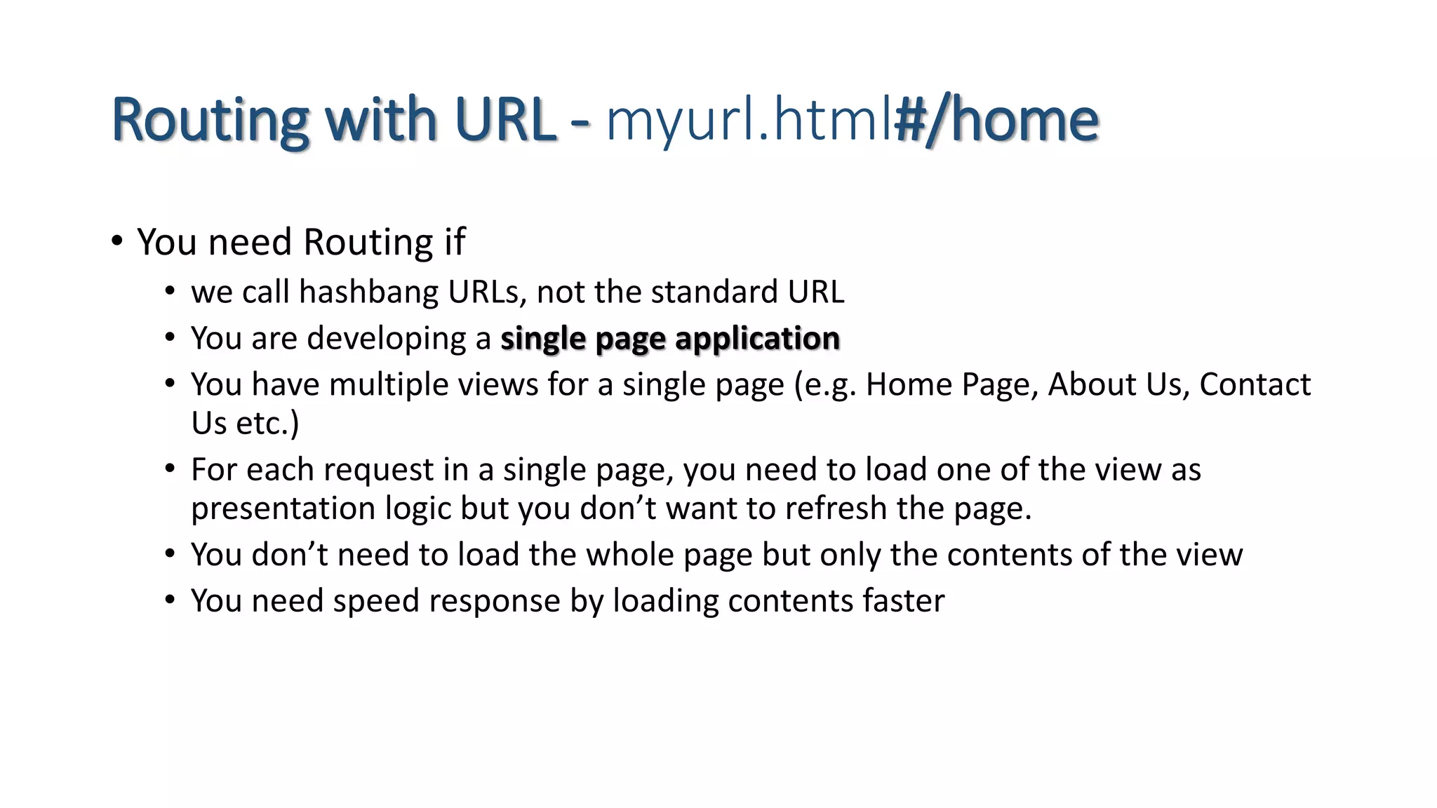 Routing with URL - myurl.html#/home • You need Routing if • we call hashbang URLs, not the standard URL • You are developing a single page application • You have multiple views for a single page (e.g. Home Page, About Us, Contact Us etc.) • For each request in a single page, you need to load one of the view as presentation logic but you don’t want to refresh the page. • You don’t need to load the whole page but only the contents of the view • You need speed response by loading contents faster 