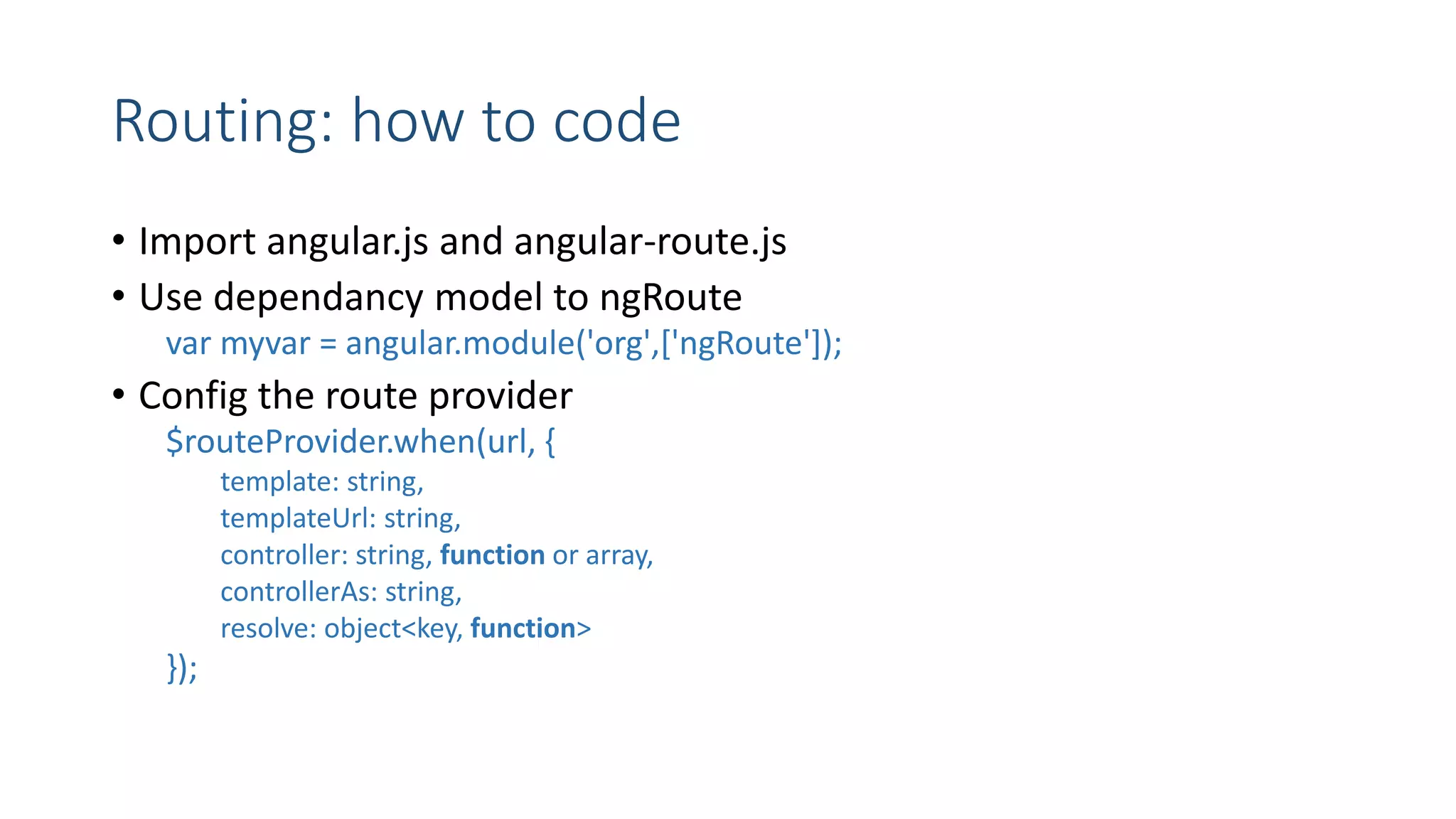 Routing: how to code • Import angular.js and angular-route.js • Use dependancy model to ngRoute var myvar = angular.module('org',['ngRoute']); • Config the route provider $routeProvider.when(url, { template: string, templateUrl: string, controller: string, function or array, controllerAs: string, resolve: object<key, function> }); 