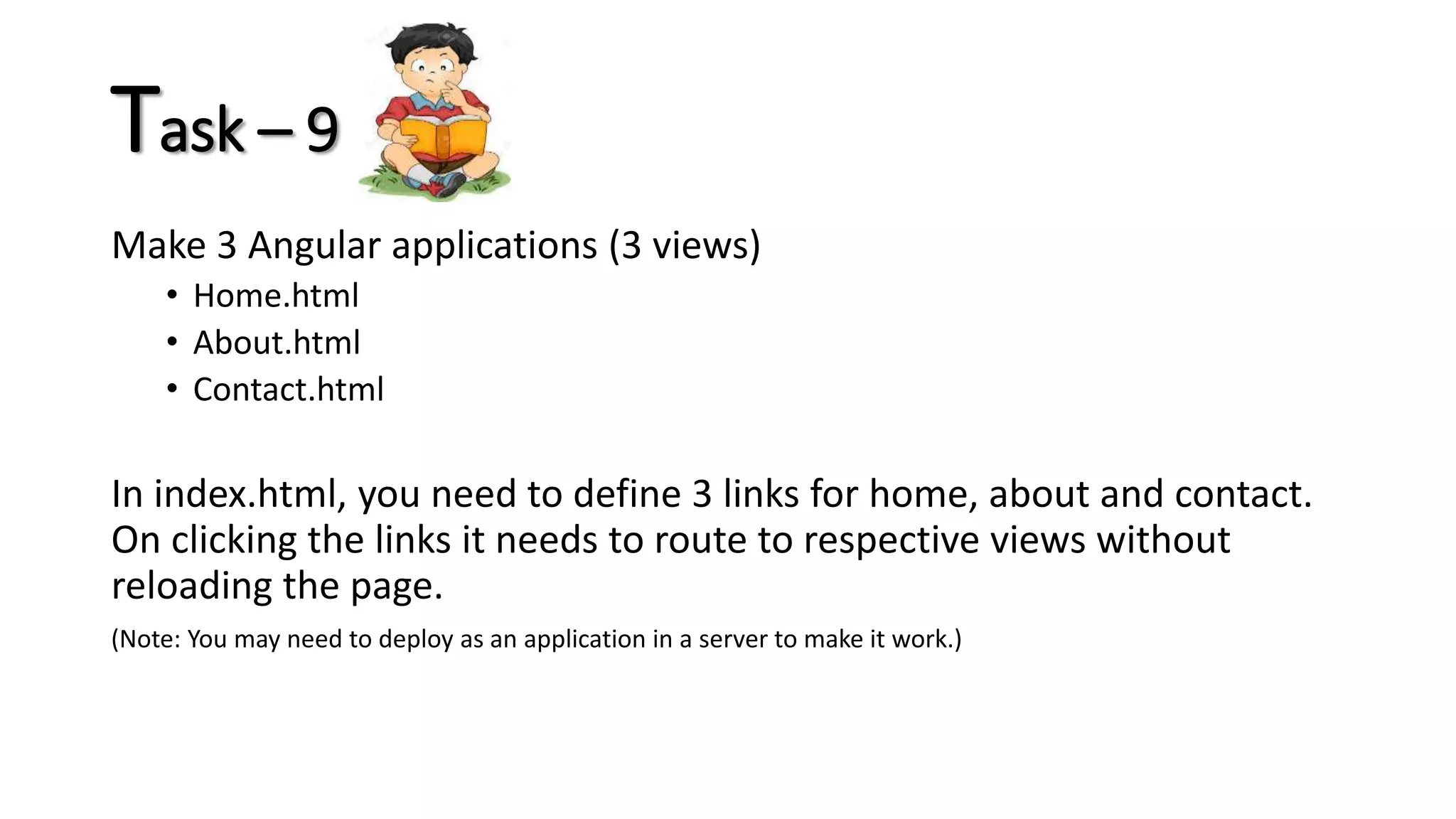 Task – 9 Make 3 Angular applications (3 views) • Home.html • About.html • Contact.html In index.html, you need to define 3 links for home, about and contact. On clicking the links it needs to route to respective views without reloading the page. (Note: You may need to deploy as an application in a server to make it work.) 