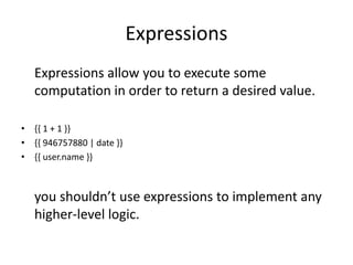 Expressions
Expressions allow you to execute some
computation in order to return a desired value.
• {{ 1 + 1 }}
• {{ 946757880 | date }}
• {{ user.name }}
you shouldn’t use expressions to implement any
higher-level logic.
 