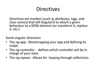 Directives
Directives are markers (such as attributes, tags, and
class names) that tell AngularJS to attach a given
behaviour to a DOM element (or transform it, replace
it, etc.)
Some angular directives
• The ng-app - Bootstrapping your app and defining its
scope.
• The ng-controller - defines which controller will be in
charge of your view.
• The ng-repeat - Allows for looping through collections
 