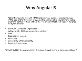 Why AngularJS
“Other frameworks deal with HTML’s shortcomings by either abstracting away
HTML, CSS, and/or JavaScript or by providing an imperative way for manipulating
the DOM. Neither of these address the root problem that HTML was not designed
for dynamic views”.
• Structure, Quality and Organization
• Lightweight ( < 36KB compressed and minified)
• Free
• Separation of concern
• Modularity
• Extensibility & Maintainability
• Reusable Components
“ HTML? Build UI Declaratively! CSS? Animations! JavaScript? Use it the plain old way!”
 
