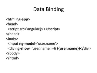 Data Binding
<html ng-app>
<head>
<script src='angular.js'></script>
</head>
<body>
<input ng-model='user.name'>
<div ng-show='user.name'>Hi {{user.name}}</div>
</body>
</html>
 