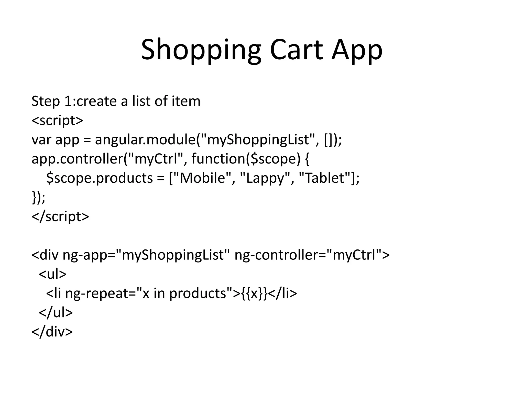 Shopping Cart App
Step 1:create a list of item
<script>
var app = angular.module("myShoppingList", []);
app.controller("myCtrl", function($scope) {
$scope.products = ["Mobile", "Lappy", "Tablet"];
});
</script>
<div ng-app="myShoppingList" ng-controller="myCtrl">
<ul>
<li ng-repeat="x in products">{{x}}</li>
</ul>
</div>
 