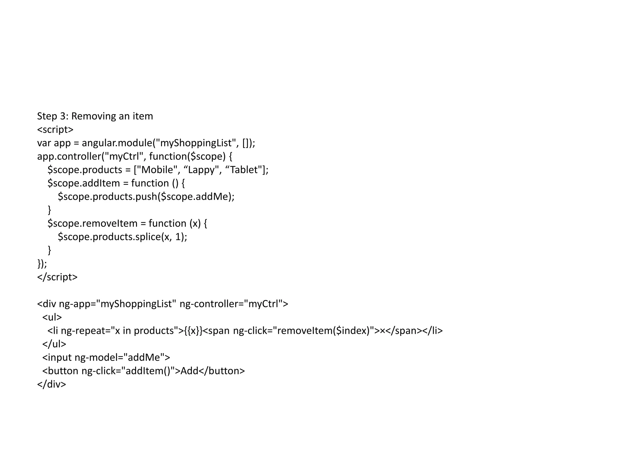 Step 3: Removing an item
<script>
var app = angular.module("myShoppingList", []);
app.controller("myCtrl", function($scope) {
$scope.products = ["Mobile", “Lappy", “Tablet"];
$scope.addItem = function () {
$scope.products.push($scope.addMe);
}
$scope.removeItem = function (x) {
$scope.products.splice(x, 1);
}
});
</script>
<div ng-app="myShoppingList" ng-controller="myCtrl">
<ul>
<li ng-repeat="x in products">{{x}}<span ng-click="removeItem($index)">×</span></li>
</ul>
<input ng-model="addMe">
<button ng-click="addItem()">Add</button>
</div>
 
