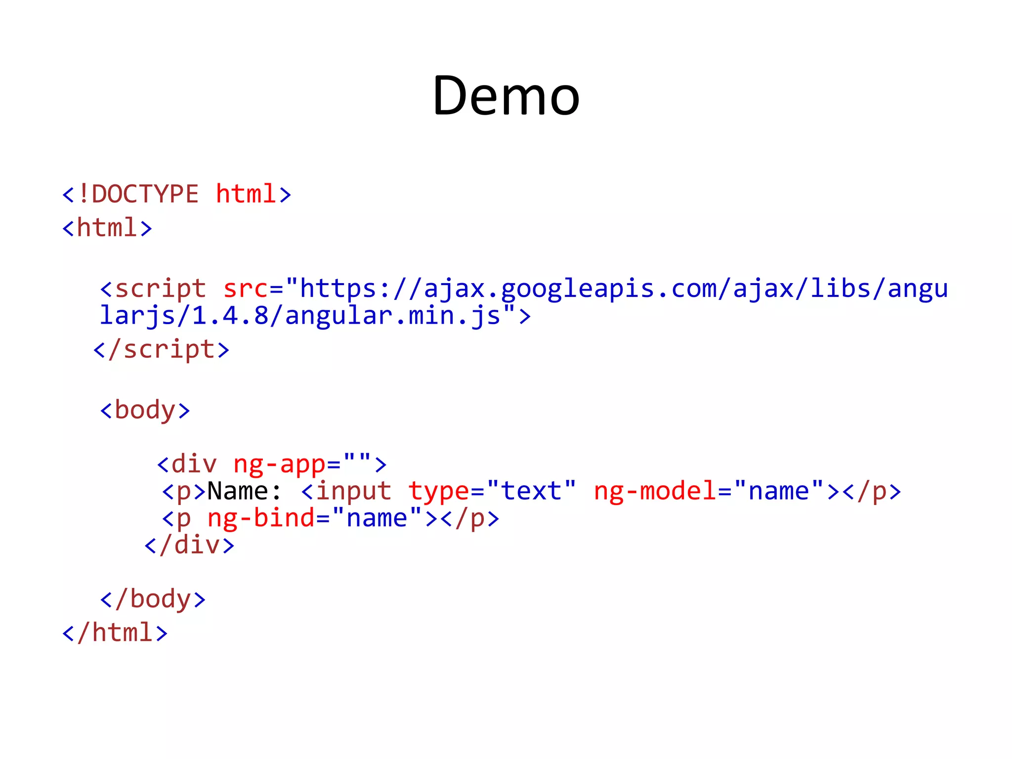 Demo
<!DOCTYPE html>
<html>
<script src="https://ajax.googleapis.com/ajax/libs/angu
larjs/1.4.8/angular.min.js">
</script>
<body>
<div ng-app="">
<p>Name: <input type="text" ng-model="name"></p>
<p ng-bind="name"></p>
</div>
</body>
</html>
 