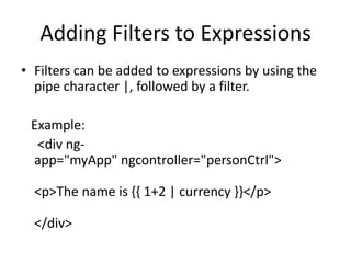 Adding Filters to Expressions
• Filters can be added to expressions by using the
pipe character |, followed by a filter.
Example:
<div ng-
app="myApp" ngcontroller="personCtrl">
<p>The name is {{ 1+2 | currency }}</p>
</div>
 
