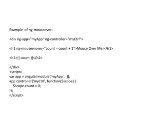 Example of ng-mouseover:
<div ng-app="myApp" ng-controller="myCtrl">
<h1 ng-mousemover="count = count + 1">Mouse Over Me!</h1>
<h2>{{ count }}</h2>
</div>
<script>
var app = angular.module('myApp', []);
app.controller('myCtrl', function($scope) {
$scope.count = 0;
});
</script>
 