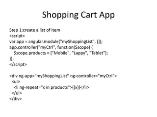 Shopping Cart App
Step 1:create a list of item
<script>
var app = angular.module("myShoppingList", []);
app.controller("myCtrl", function($scope) {
$scope.products = ["Mobile", "Lappy", "Tablet"];
});
</script>
<div ng-app="myShoppingList" ng-controller="myCtrl">
<ul>
<li ng-repeat="x in products">{{x}}</li>
</ul>
</div>
 