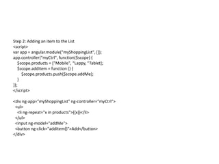 Step 2: Adding an item to the List
<script>
var app = angular.module("myShoppingList", []);
app.controller("myCtrl", function($scope) {
$scope.products = ["Mobile", “Lappy, “Tablet];
$scope.addItem = function () {
$scope.products.push($scope.addMe);
}
});
</script>
<div ng-app="myShoppingList" ng-controller="myCtrl">
<ul>
<li ng-repeat="x in products">{{x}}</li>
</ul>
<input ng-model="addMe">
<button ng-click="addItem()">Add</button>
</div>
 