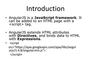 Introduction
• AngularJS is a JavaScript framework. It
can be added to an HTML page with a
<script> tag.
• AngularJS extends HTML attributes
with Directives, and binds data to HTML
with Expressions.
• <script
src="https://ajax.googleapis.com/ajax/libs/angul
arjs/1.4.8/angular.min.js">
</script>
 