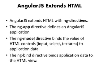 AngularJS Extends HTML
• AngularJS extends HTML with ng-directives.
• The ng-app directive defines an AngularJS
application.
• The ng-model directive binds the value of
HTML controls (input, select, textarea) to
application data.
• The ng-bind directive binds application data to
the HTML view.
 