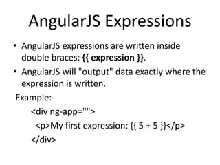 AngularJS Expressions
• AngularJS expressions are written inside
double braces: {{ expression }}.
• AngularJS will "output" data exactly where the
expression is written.
Example:-
<div ng-app="">
<p>My first expression: {{ 5 + 5 }}</p>
</div>
 