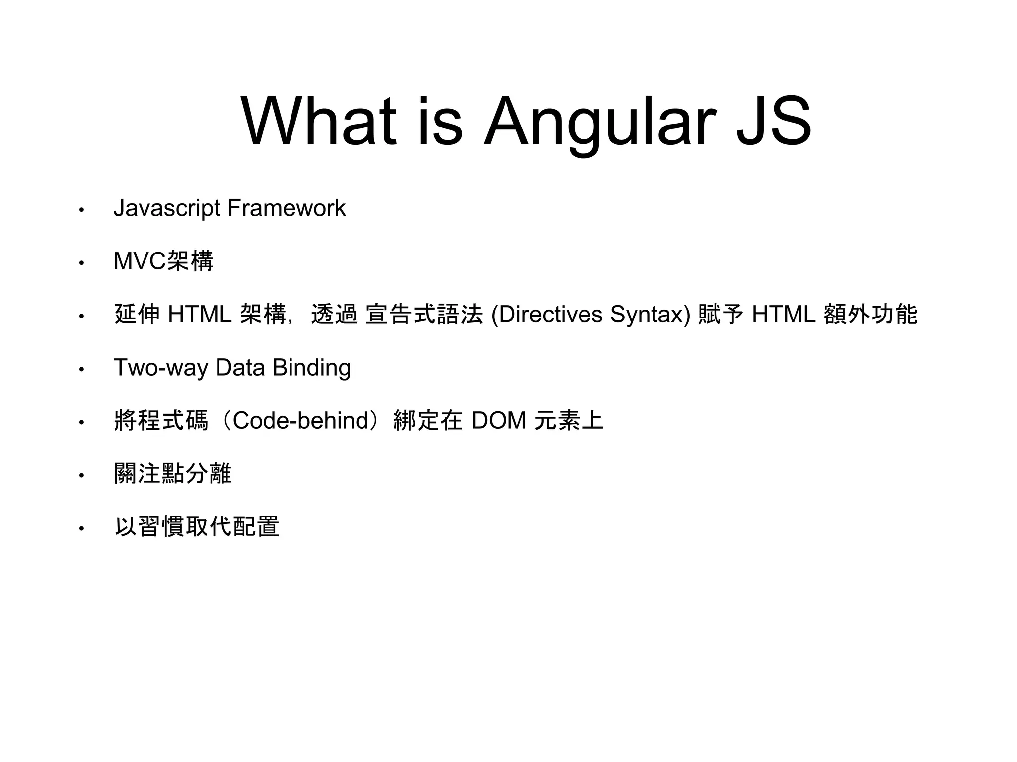 What is Angular JS • Javascript Framework • MVC架構 • 延伸 HTML 架構，透過 宣告式語法 (Directives Syntax) 賦予 HTML 額外功能 • Two-way Data Binding • 將程式碼（Code-behind）綁定在 DOM 元素上 • 關注點分離 • 以習慣取代配置 
