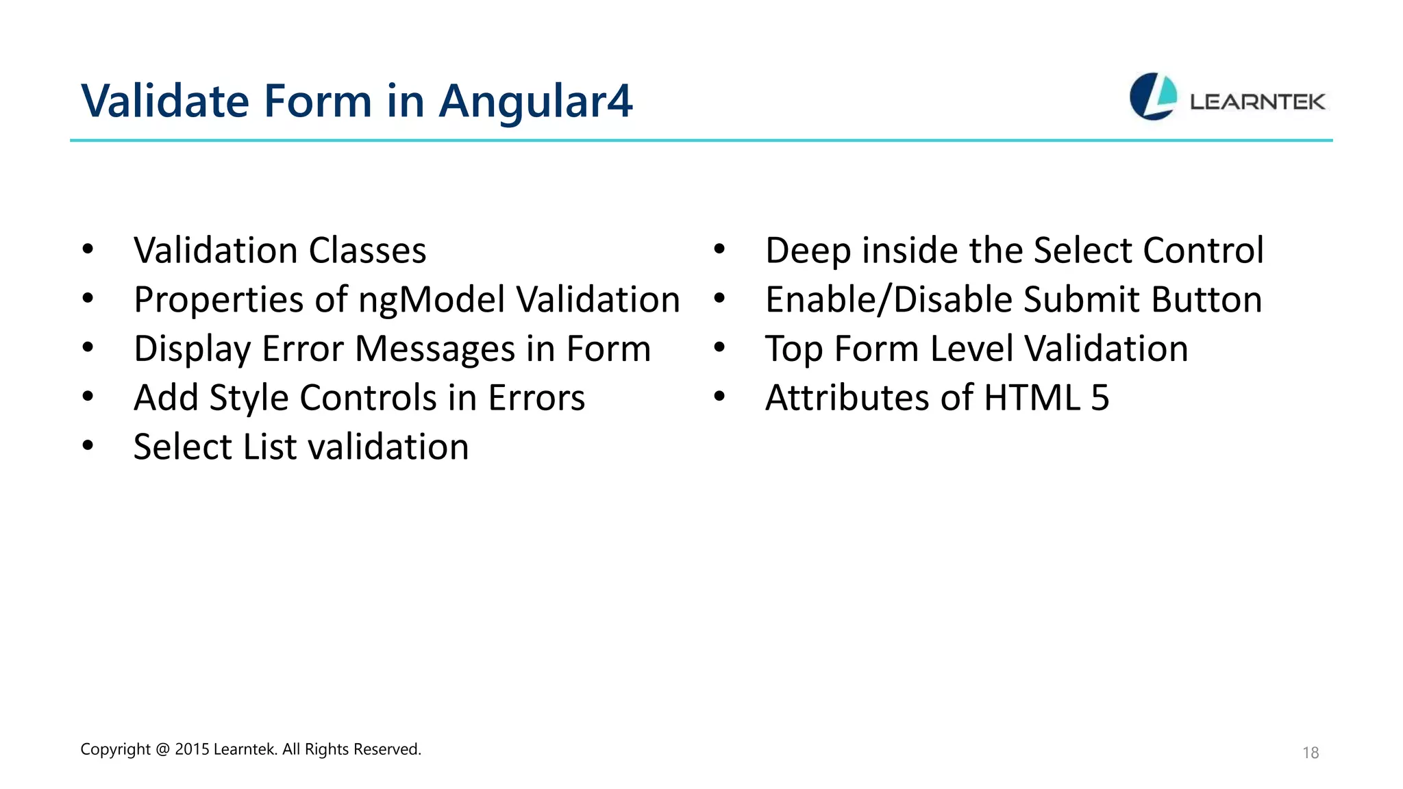 Validate Form in Angular4
• Validation Classes
• Properties of ngModel Validation
• Display Error Messages in Form
• Add Style Controls in Errors
• Select List validation
• Deep inside the Select Control
• Enable/Disable Submit Button
• Top Form Level Validation
• Attributes of HTML 5
Copyright @ 2015 Learntek. All Rights Reserved. 18
 