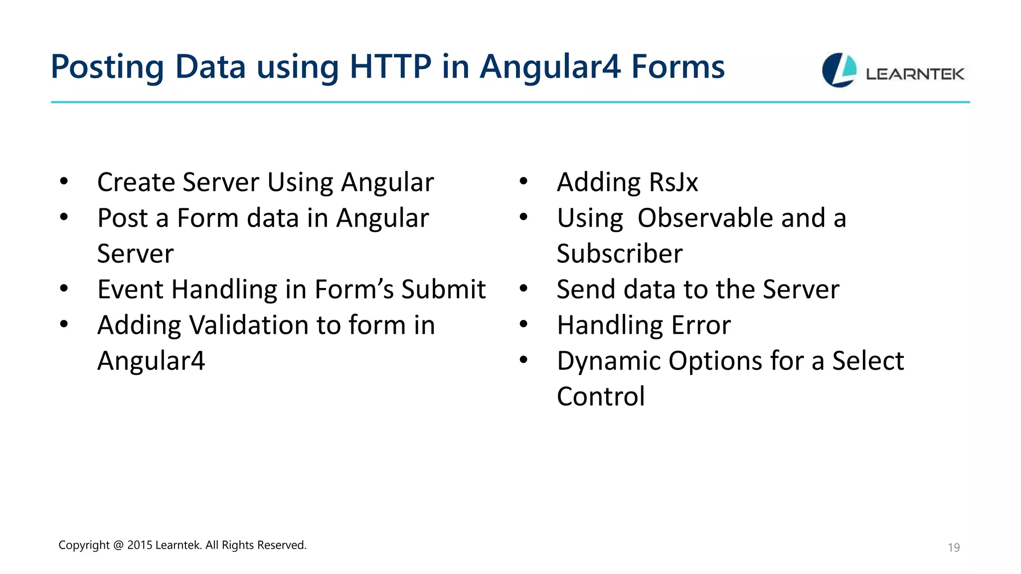Posting Data using HTTP in Angular4 Forms
• Create Server Using Angular
• Post a Form data in Angular
Server
• Event Handling in Form’s Submit
• Adding Validation to form in
Angular4
• Adding RsJx
• Using Observable and a
Subscriber
• Send data to the Server
• Handling Error
• Dynamic Options for a Select
Control
Copyright @ 2015 Learntek. All Rights Reserved. 19
 