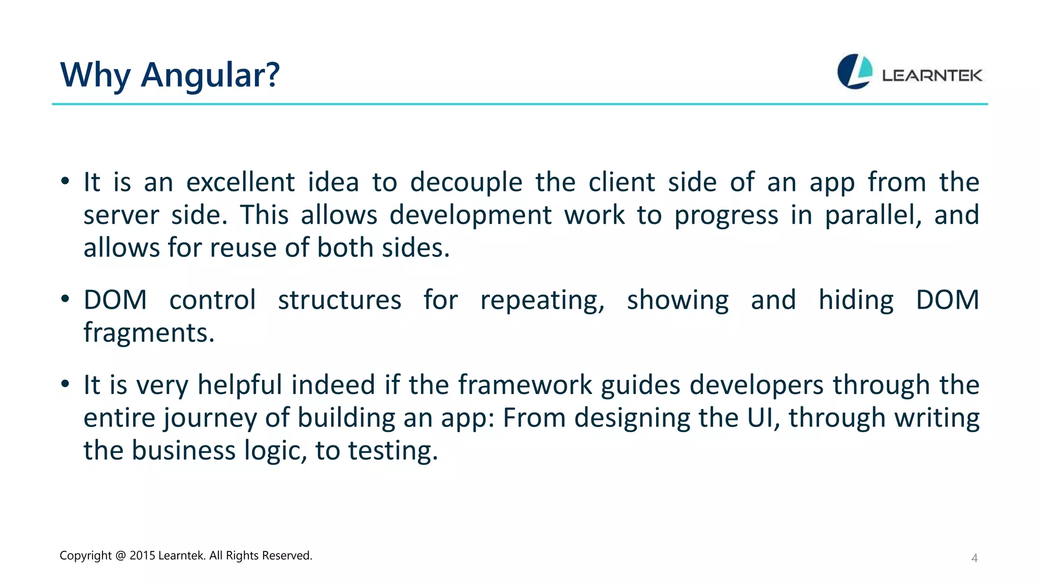 Why Angular?
• It is an excellent idea to decouple the client side of an app from the
server side. This allows development work to progress in parallel, and
allows for reuse of both sides.
• DOM control structures for repeating, showing and hiding DOM
fragments.
• It is very helpful indeed if the framework guides developers through the
entire journey of building an app: From designing the UI, through writing
the business logic, to testing.
Copyright @ 2015 Learntek. All Rights Reserved. 4
 