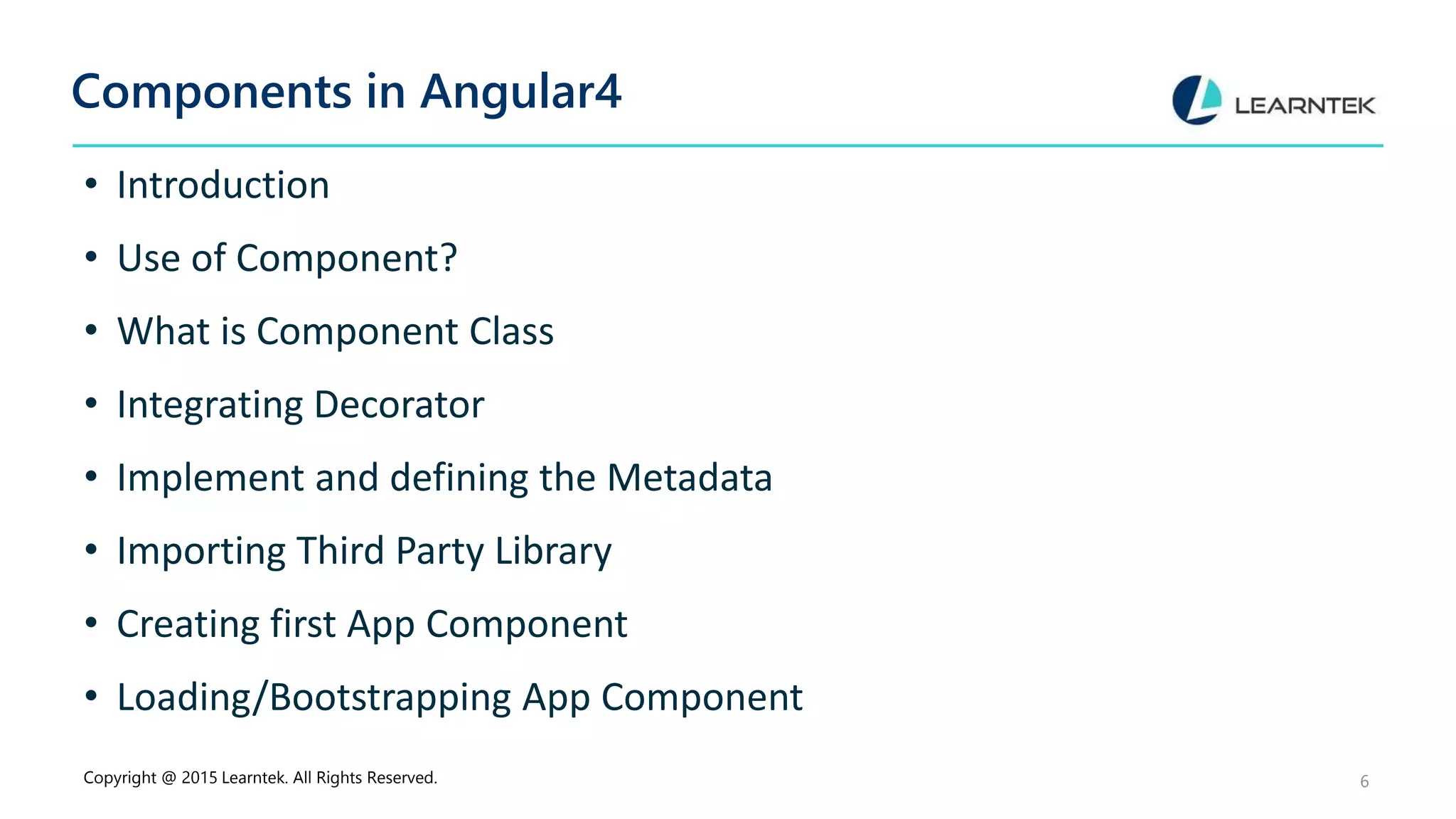 Components in Angular4
• Introduction
• Use of Component?
• What is Component Class
• Integrating Decorator
• Implement and defining the Metadata
• Importing Third Party Library
• Creating first App Component
• Loading/Bootstrapping App Component
Copyright @ 2015 Learntek. All Rights Reserved. 6
 