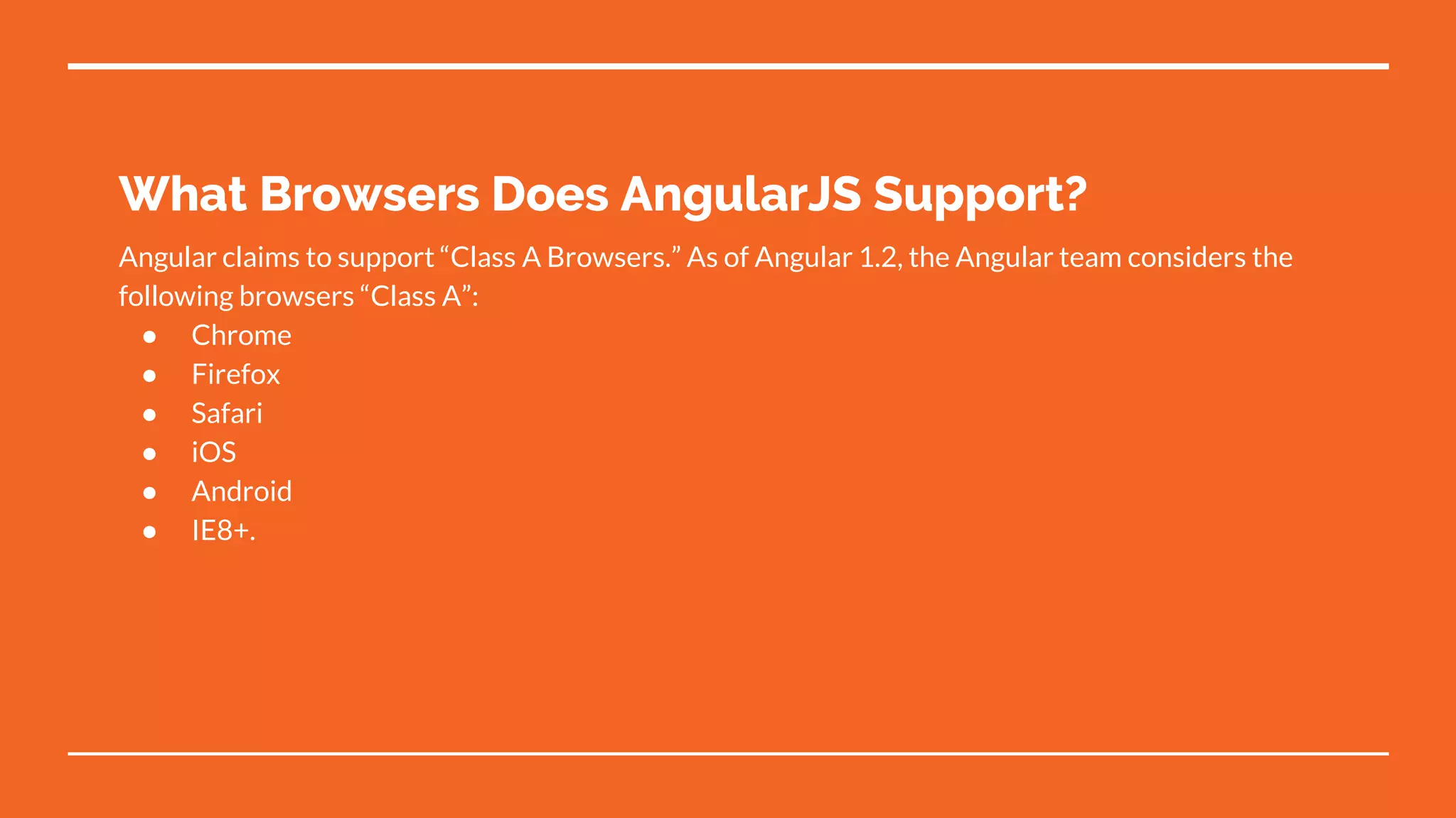 What Browsers Does AngularJS Support?
Angular claims to support “Class A Browsers.” As of Angular 1.2, the Angular team considers the
following browsers “Class A”:
● Chrome
● Firefox
● Safari
● iOS
● Android
● IE8+.
 