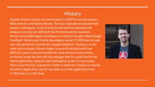 History
AngularJS was created, as a side project, in 2009 by two developers,
Misko Hevery and Adam Abrons. The two originally envisioned their
project, GetAngular, to be an end-to-end tool that allowed web
designers to interact with both the frontend and the backend.
Hevery eventually began working on a project at Google called Google
Feedback. Hevery and 2 other developers wrote 17,000 lines of code
over the period of 6 months for Google Feedback. However, as the
code size increased, Hevery began to grow frustrated with how
difficult it was to test and modify the code the team had written.
So Hevery made the bet with his manager that he could rewrite the
entire application using his side GetAngular project in two weeks.
Hevery lost the bet. Instead of 2 weeks it took him 3 weeks to rewrite
the entire application, but he was able to cut the application from
17,000 lines to 1,500 lines.
 
