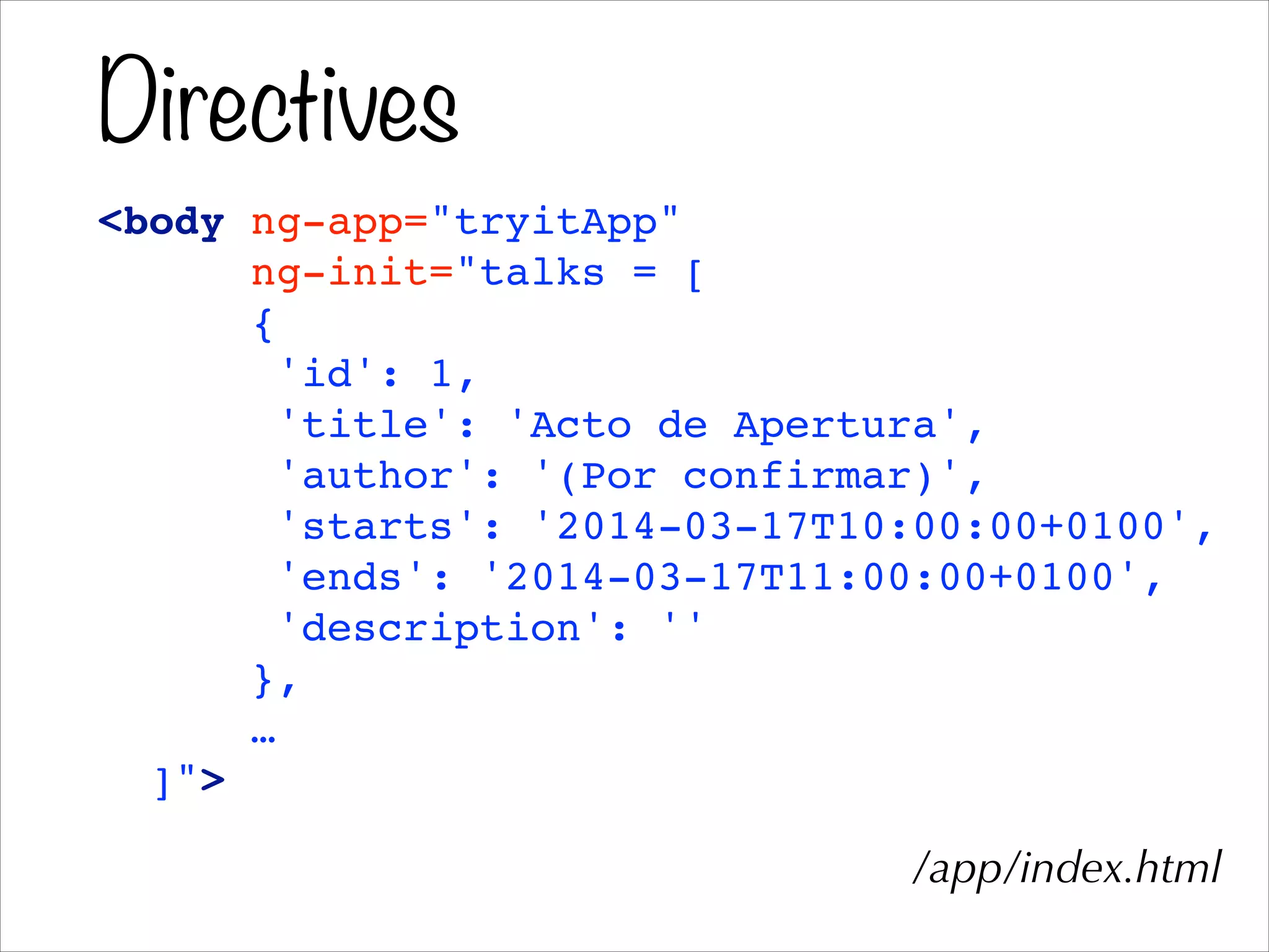 Directives
<body ng-app="tryitApp"!
ng-init="talks = [!
{!
'id': 1,!
'title': 'Acto de Apertura',!
'author': '(Por confirmar)',!
'starts': '2014-03-17T10:00:00+0100',!
'ends': '2014-03-17T11:00:00+0100',!
'description': ''!
},!
…!
]">
/app/index.html
 