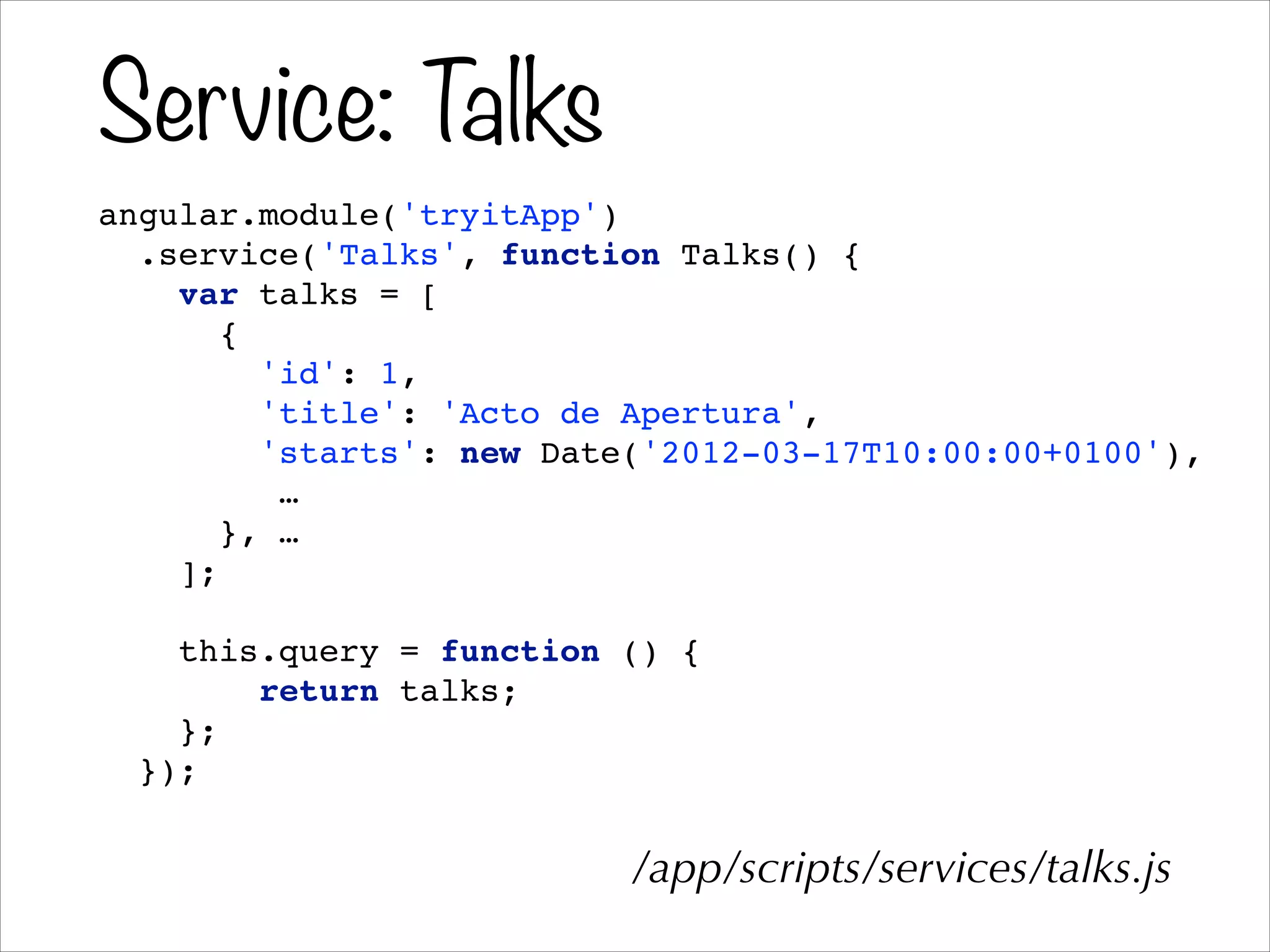 Service: Talks
angular.module('tryitApp')!
.service('Talks', function Talks() {!
var talks = [!
{!
'id': 1,!
'title': 'Acto de Apertura',!
'starts': new Date('2012-03-17T10:00:00+0100'),!
…!
}, …!
];!
!
this.query = function () {!
return talks;!
};!
});
/app/scripts/services/talks.js
 