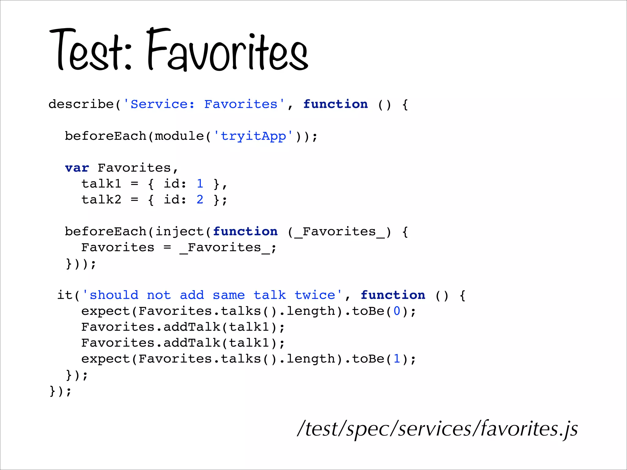 Test: Favorites
describe('Service: Favorites', function () {!
!
beforeEach(module('tryitApp'));!
!
var Favorites,!
talk1 = { id: 1 },!
talk2 = { id: 2 };!
!
beforeEach(inject(function (_Favorites_) {!
Favorites = _Favorites_;!
}));!
!
it('should not add same talk twice', function () {!
expect(Favorites.talks().length).toBe(0);!
Favorites.addTalk(talk1);!
Favorites.addTalk(talk1);!
expect(Favorites.talks().length).toBe(1);!
});!
});!
/test/spec/services/favorites.js
 