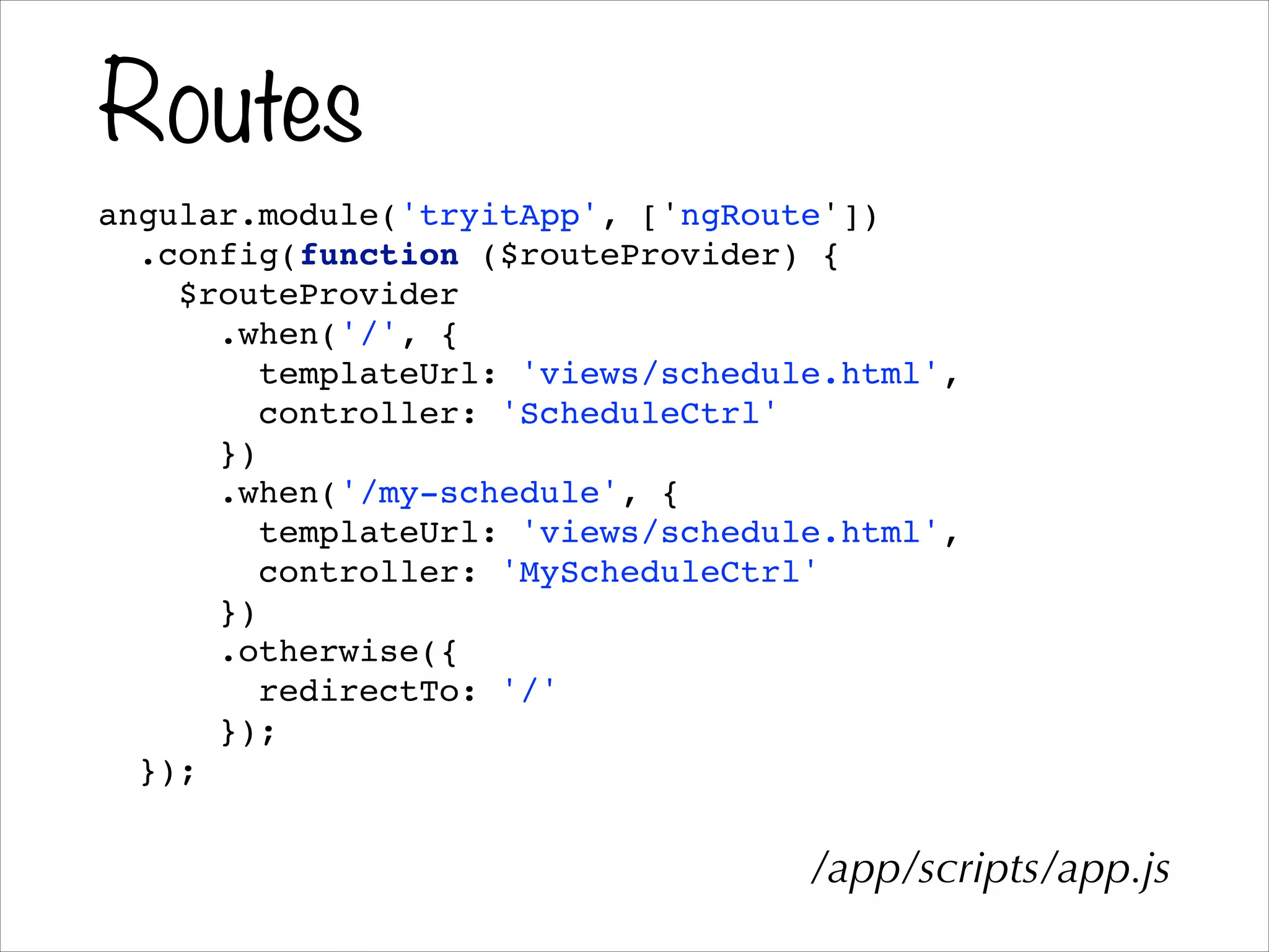 Routes
angular.module('tryitApp', ['ngRoute'])!
.config(function ($routeProvider) {!
$routeProvider!
.when('/', {!
templateUrl: 'views/schedule.html',!
controller: 'ScheduleCtrl'!
})!
.when('/my-schedule', {!
templateUrl: 'views/schedule.html',!
controller: 'MyScheduleCtrl'!
})!
.otherwise({!
redirectTo: '/'!
});!
});!
/app/scripts/app.js
 