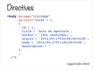 Directives
<body ng-app="tryitApp"!
ng-init="talks = [!
{!
'id': 1,!
'title': 'Acto de Apertura',!
'author': '(Por confirmar)',!
'starts': '2014-03-17T10:00:00+0100',!
'ends': '2014-03-17T11:00:00+0100',!
'description': ''!
},!
…!
]">
/app/index.html
 