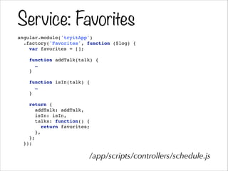 Service: Favorites
angular.module('tryitApp')!
.factory('Favorites', function ($log) {!
var favorites = [];!
!
function addTalk(talk) {!
…!
}!
!
function isIn(talk) {!
…!
}!
!
return {!
addTalk: addTalk,!
isIn: isIn,!
talks: function() {!
return favorites;!
},!
};!
});!
/app/scripts/controllers/schedule.js
 