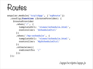 Routes
angular.module('tryitApp', ['ngRoute'])!
.config(function ($routeProvider) {!
$routeProvider!
.when('/', {!
templateUrl: 'views/schedule.html',!
controller: 'ScheduleCtrl'!
})!
.when('/my-schedule', {!
templateUrl: 'views/schedule.html',!
controller: 'MyScheduleCtrl'!
})!
.otherwise({!
redirectTo: '/'!
});!
});!
/app/scripts/app.js
 