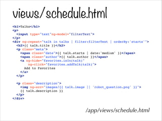 views/schedule.html
<h1>Talks</h1>!
<p>!
<input type="text"ng-model="filterText">!
</p>!
<div ng-repeat="talk in talks | filter:filterText | orderBy:'starts'">!
<h2>{{ talk.title }}</h2>!
<p class="meta">!
<span class="date">{{ talk.starts | date:'medium' }}</span>!
<span class="author">{{ talk.author }}</span>!
<a ng-hide="favorites.isIn(talk)"!
ng-click="favorites.addTalk(talk)">!
Add to Favorites!
</a>!
</p>!
!
<p class="description">!
<img ng-src="images/{{ talk.image || 'robot_question.png' }}">!
{{ talk.description }}!
</p>!
</div>!
/app/views/schedule.html
 
