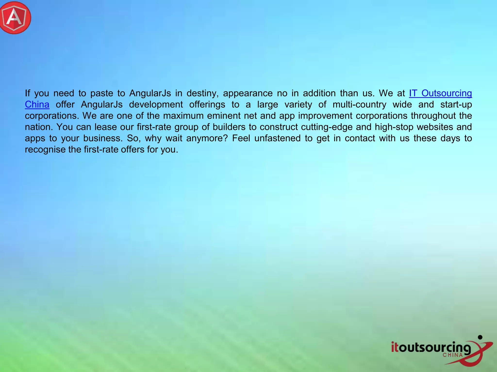 If you need to paste to AngularJs in destiny, appearance no in addition than us. We at IT Outsourcing China offer AngularJs development offerings to a large variety of multi-country wide and start-up corporations. We are one of the maximum eminent net and app improvement corporations throughout the nation. You can lease our first-rate group of builders to construct cutting-edge and high-stop websites and apps to your business. So, why wait anymore? Feel unfastened to get in contact with us these days to recognise the first-rate offers for you. 