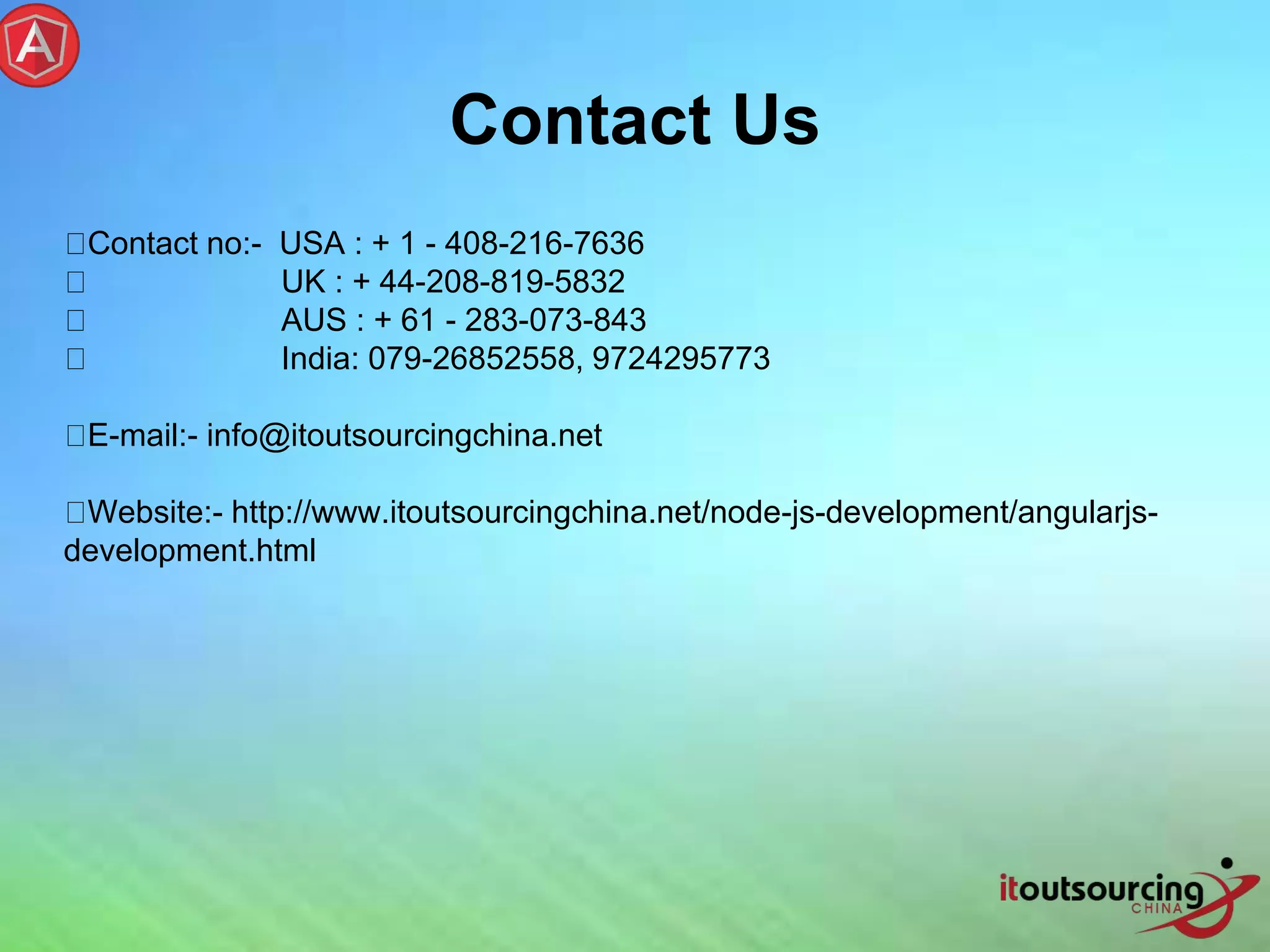 Contact no:- USA : + 1 - 408-216-7636 UK : + 44-208-819-5832 AUS : + 61 - 283-073-843 India: 079-26852558, 9724295773 E-mail:- info@itoutsourcingchina.net Website:- http://www.itoutsourcingchina.net/node-js-development/angularjs- development.html Contact Us 