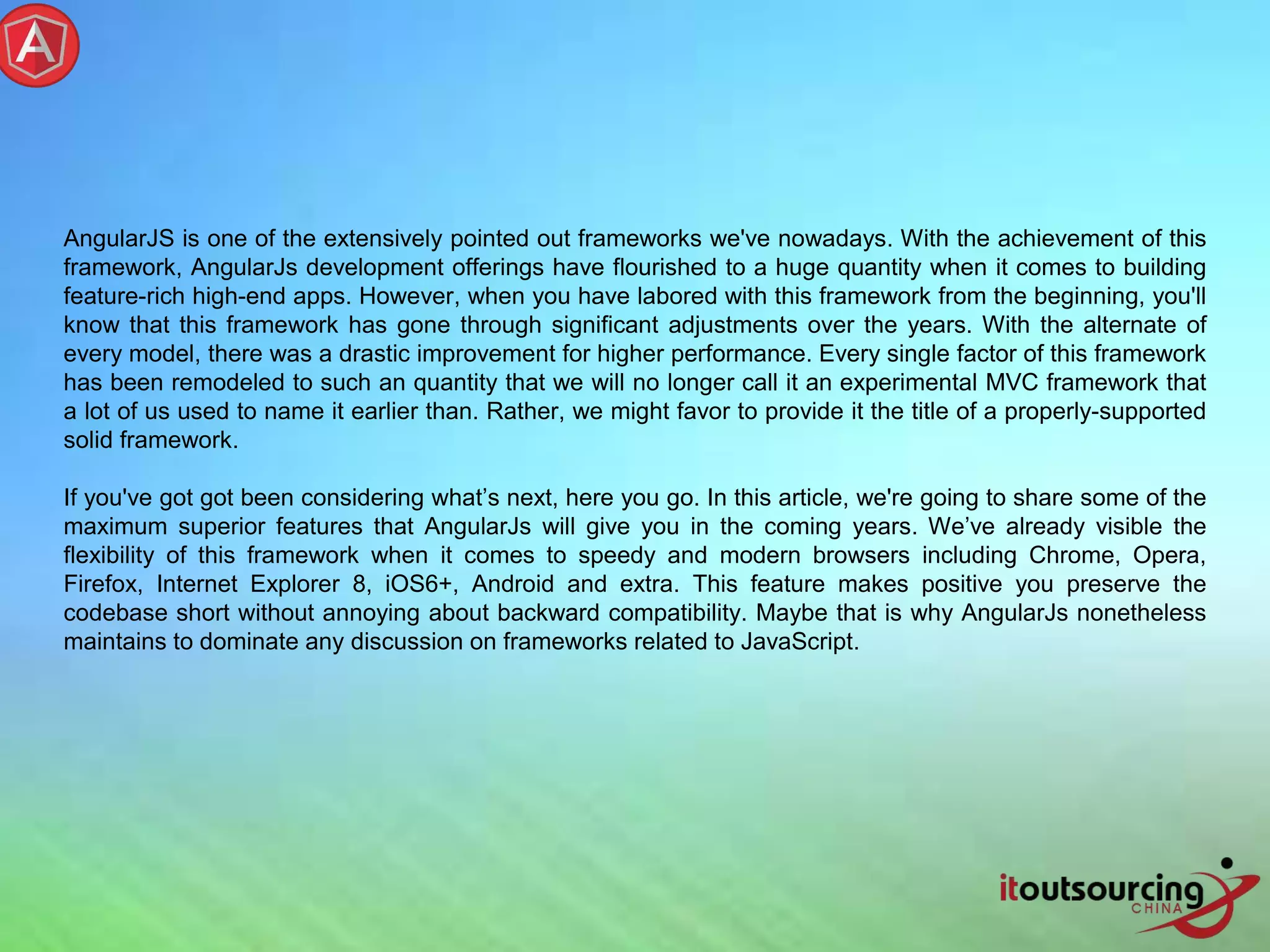 AngularJS is one of the extensively pointed out frameworks we've nowadays. With the achievement of this framework, AngularJs development offerings have flourished to a huge quantity when it comes to building feature-rich high-end apps. However, when you have labored with this framework from the beginning, you'll know that this framework has gone through significant adjustments over the years. With the alternate of every model, there was a drastic improvement for higher performance. Every single factor of this framework has been remodeled to such an quantity that we will no longer call it an experimental MVC framework that a lot of us used to name it earlier than. Rather, we might favor to provide it the title of a properly-supported solid framework. If you've got got been considering what’s next, here you go. In this article, we're going to share some of the maximum superior features that AngularJs will give you in the coming years. We’ve already visible the flexibility of this framework when it comes to speedy and modern browsers including Chrome, Opera, Firefox, Internet Explorer 8, iOS6+, Android and extra. This feature makes positive you preserve the codebase short without annoying about backward compatibility. Maybe that is why AngularJs nonetheless maintains to dominate any discussion on frameworks related to JavaScript. 