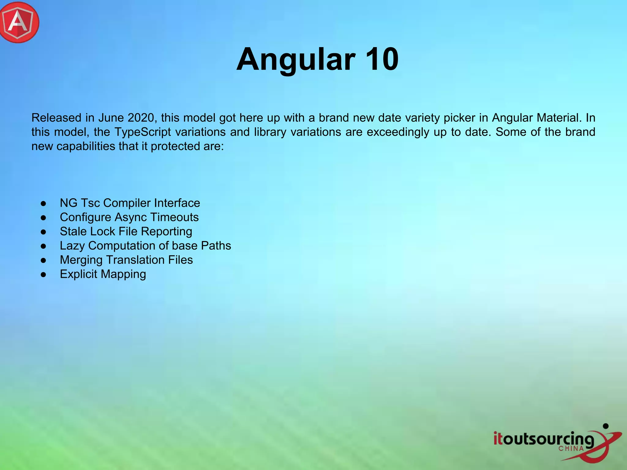 Angular 10 Released in June 2020, this model got here up with a brand new date variety picker in Angular Material. In this model, the TypeScript variations and library variations are exceedingly up to date. Some of the brand new capabilities that it protected are: ● NG Tsc Compiler Interface ● Configure Async Timeouts ● Stale Lock File Reporting ● Lazy Computation of base Paths ● Merging Translation Files ● Explicit Mapping 
