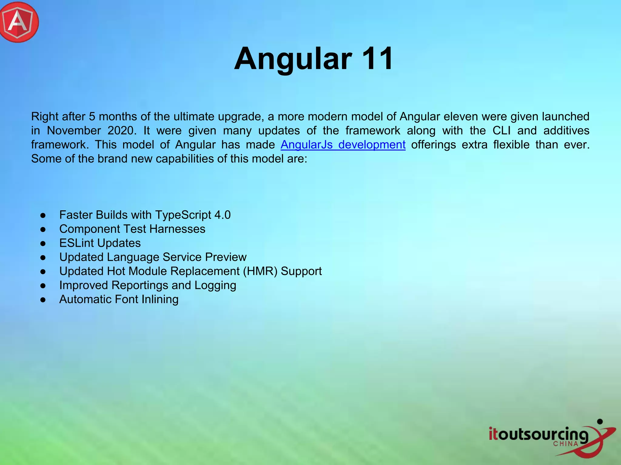 Angular 11 Right after 5 months of the ultimate upgrade, a more modern model of Angular eleven were given launched in November 2020. It were given many updates of the framework along with the CLI and additives framework. This model of Angular has made AngularJs development offerings extra flexible than ever. Some of the brand new capabilities of this model are: ● Faster Builds with TypeScript 4.0 ● Component Test Harnesses ● ESLint Updates ● Updated Language Service Preview ● Updated Hot Module Replacement (HMR) Support ● Improved Reportings and Logging ● Automatic Font Inlining 