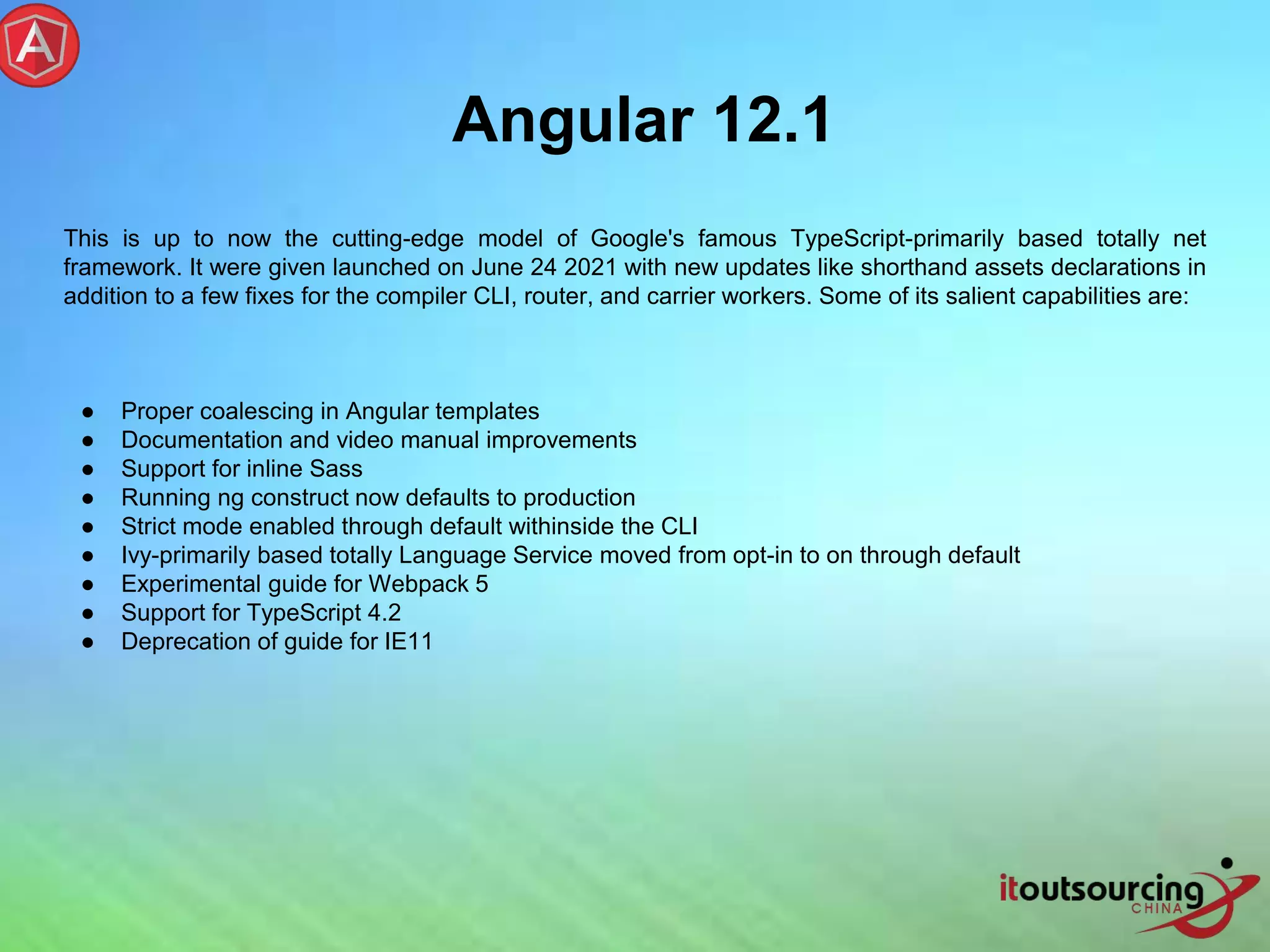 Angular 12.1 This is up to now the cutting-edge model of Google's famous TypeScript-primarily based totally net framework. It were given launched on June 24 2021 with new updates like shorthand assets declarations in addition to a few fixes for the compiler CLI, router, and carrier workers. Some of its salient capabilities are: ● Proper coalescing in Angular templates ● Documentation and video manual improvements ● Support for inline Sass ● Running ng construct now defaults to production ● Strict mode enabled through default withinside the CLI ● Ivy-primarily based totally Language Service moved from opt-in to on through default ● Experimental guide for Webpack 5 ● Support for TypeScript 4.2 ● Deprecation of guide for IE11 