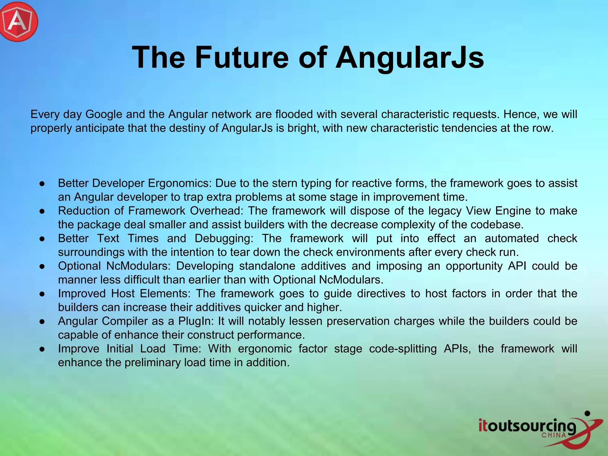 The Future of AngularJs Every day Google and the Angular network are flooded with several characteristic requests. Hence, we will properly anticipate that the destiny of AngularJs is bright, with new characteristic tendencies at the row. ● Better Developer Ergonomics: Due to the stern typing for reactive forms, the framework goes to assist an Angular developer to trap extra problems at some stage in improvement time. ● Reduction of Framework Overhead: The framework will dispose of the legacy View Engine to make the package deal smaller and assist builders with the decrease complexity of the codebase. ● Better Text Times and Debugging: The framework will put into effect an automated check surroundings with the intention to tear down the check environments after every check run. ● Optional NcModulars: Developing standalone additives and imposing an opportunity API could be manner less difficult than earlier than with Optional NcModulars. ● Improved Host Elements: The framework goes to guide directives to host factors in order that the builders can increase their additives quicker and higher. ● Angular Compiler as a PlugIn: It will notably lessen preservation charges while the builders could be capable of enhance their construct performance. ● Improve Initial Load Time: With ergonomic factor stage code-splitting APIs, the framework will enhance the preliminary load time in addition. 